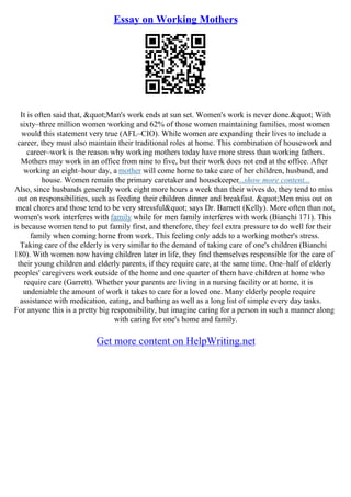 Essay on Working Mothers
It is often said that, "Man's work ends at sun set. Women's work is never done." With
sixty–three million women working and 62% of those women maintaining families, most women
would this statement very true (AFL–CIO). While women are expanding their lives to include a
career, they must also maintain their traditional roles at home. This combination of housework and
career–work is the reason why working mothers today have more stress than working fathers.
Mothers may work in an office from nine to five, but their work does not end at the office. After
working an eight–hour day, a mother will come home to take care of her children, husband, and
house. Women remain the primary caretaker and housekeeper...show more content...
Also, since husbands generally work eight more hours a week than their wives do, they tend to miss
out on responsibilities, such as feeding their children dinner and breakfast. "Men miss out on
meal chores and those tend to be very stressful" says Dr. Barnett (Kelly). More often than not,
women's work interferes with family while for men family interferes with work (Bianchi 171). This
is because women tend to put family first, and therefore, they feel extra pressure to do well for their
family when coming home from work. This feeling only adds to a working mother's stress.
Taking care of the elderly is very similar to the demand of taking care of one's children (Bianchi
180). With women now having children later in life, they find themselves responsible for the care of
their young children and elderly parents, if they require care, at the same time. One–half of elderly
peoples' caregivers work outside of the home and one quarter of them have children at home who
require care (Garrett). Whether your parents are living in a nursing facility or at home, it is
undeniable the amount of work it takes to care for a loved one. Many elderly people require
assistance with medication, eating, and bathing as well as a long list of simple every day tasks.
For anyone this is a pretty big responsibility, but imagine caring for a person in such a manner along
with caring for one's home and family.
Get more content on HelpWriting.net
 