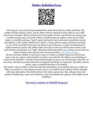 Mother Definition Essay
Growing up, I was used to being bombarded by stories from both my mother and father. My
mother with her religious stories, and my father with his experiences from when he was a little
boy living in Vietnam. What I noticed in all of my mother's stories, was that she was trying to get
a certain message across. Be good. If there is anything that my mother is more stern on then
studies, it would be on being a "good" person that knows their morals and can perfectly execute
and stand by it. My mother's definition of "good", is being selfless, caring, and honest, by being
so you will be rewarded by having to the choice to go to Heaven, or to get reincarnated into a
higher position in society. My mother made it her duty to raise me with the same morals as her
since she believed that hers was "right". She believed that the perfect human being was one that was
always willing to give and one who was always honest....show more content...
He does not know whether or not God or exists, or if there is a higher being, but what he does
know is he saw a ghost, which lead him to believe in an afterlife. My father's way of thinking is
similar to that Aristotle's. Aristotle believed that through our senses, we will find truth. That first, we
use senses, and then use reason afterwards to categorize the things we experience. My father used his
senses, sight, to establish that there is an afterlife.
My mother is like my father, in the sense that they both believe in an afterlife. However, unlike my
father, my mother is a very religious woman who is very faithful to her Catholic beliefs, although
with some altercations. My mother believes that when a person dies, they will get to have the
choice of whether they want to go to Heaven, or get reincarnated into a person with a higher social
standing in
Get more content on HelpWriting.net
 