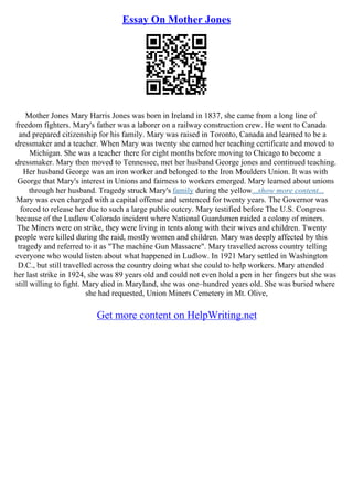 Essay On Mother Jones
Mother Jones Mary Harris Jones was born in Ireland in 1837, she came from a long line of
freedom fighters. Mary's father was a laborer on a railway construction crew. He went to Canada
and prepared citizenship for his family. Mary was raised in Toronto, Canada and learned to be a
dressmaker and a teacher. When Mary was twenty she earned her teaching certificate and moved to
Michigan. She was a teacher there for eight months before moving to Chicago to become a
dressmaker. Mary then moved to Tennessee, met her husband George jones and continued teaching.
Her husband George was an iron worker and belonged to the Iron Moulders Union. It was with
George that Mary's interest in Unions and fairness to workers emerged. Mary learned about unions
through her husband. Tragedy struck Mary's family during the yellow...show more content...
Mary was even charged with a capital offense and sentenced for twenty years. The Governor was
forced to release her due to such a large public outcry. Mary testified before The U.S. Congress
because of the Ludlow Colorado incident where National Guardsmen raided a colony of miners.
The Miners were on strike, they were living in tents along with their wives and children. Twenty
people were killed during the raid, mostly women and children. Mary was deeply affected by this
tragedy and referred to it as "The machine Gun Massacre". Mary travelled across country telling
everyone who would listen about what happened in Ludlow. In 1921 Mary settled in Washington
D.C., but still travelled across the country doing what she could to help workers. Mary attended
her last strike in 1924, she was 89 years old and could not even hold a pen in her fingers but she was
still willing to fight. Mary died in Maryland, she was one–hundred years old. She was buried where
she had requested, Union Miners Cemetery in Mt. Olive,
Get more content on HelpWriting.net
 