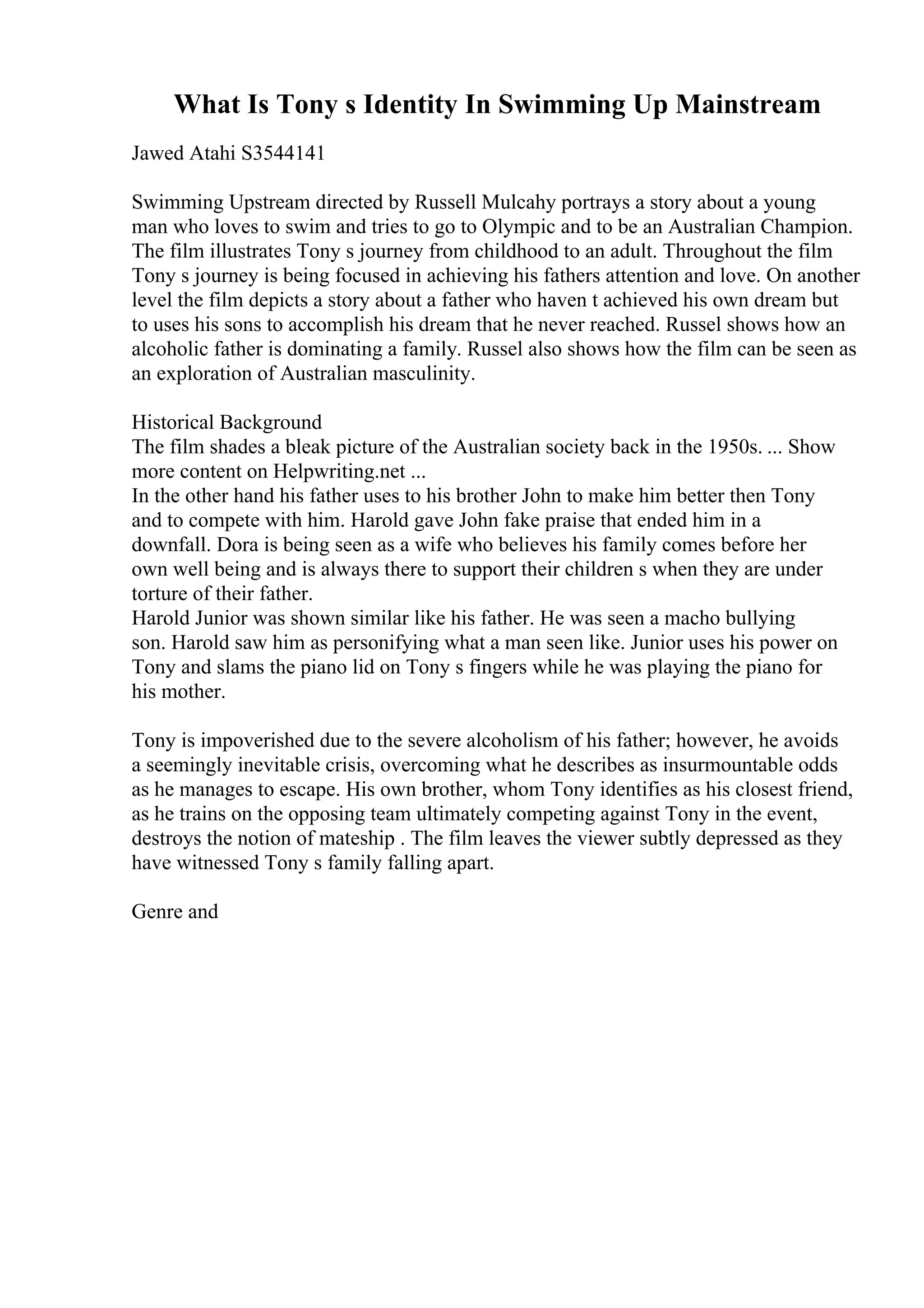 What Is Tony s Identity In Swimming Up Mainstream
Jawed Atahi S3544141
Swimming Upstream directed by Russell Mulcahy portrays a story about a young
man who loves to swim and tries to go to Olympic and to be an Australian Champion.
The film illustrates Tony s journey from childhood to an adult. Throughout the film
Tony s journey is being focused in achieving his fathers attention and love. On another
level the film depicts a story about a father who haven t achieved his own dream but
to uses his sons to accomplish his dream that he never reached. Russel shows how an
alcoholic father is dominating a family. Russel also shows how the film can be seen as
an exploration of Australian masculinity.
Historical Background
The film shades a bleak picture of the Australian society back in the 1950s. ... Show
more content on Helpwriting.net ...
In the other hand his father uses to his brother John to make him better then Tony
and to compete with him. Harold gave John fake praise that ended him in a
downfall. Dora is being seen as a wife who believes his family comes before her
own well being and is always there to support their children s when they are under
torture of their father.
Harold Junior was shown similar like his father. He was seen a macho bullying
son. Harold saw him as personifying what a man seen like. Junior uses his power on
Tony and slams the piano lid on Tony s fingers while he was playing the piano for
his mother.
Tony is impoverished due to the severe alcoholism of his father; however, he avoids
a seemingly inevitable crisis, overcoming what he describes as insurmountable odds
as he manages to escape. His own brother, whom Tony identifies as his closest friend,
as he trains on the opposing team ultimately competing against Tony in the event,
destroys the notion of mateship . The film leaves the viewer subtly depressed as they
have witnessed Tony s family falling apart.
Genre and
 