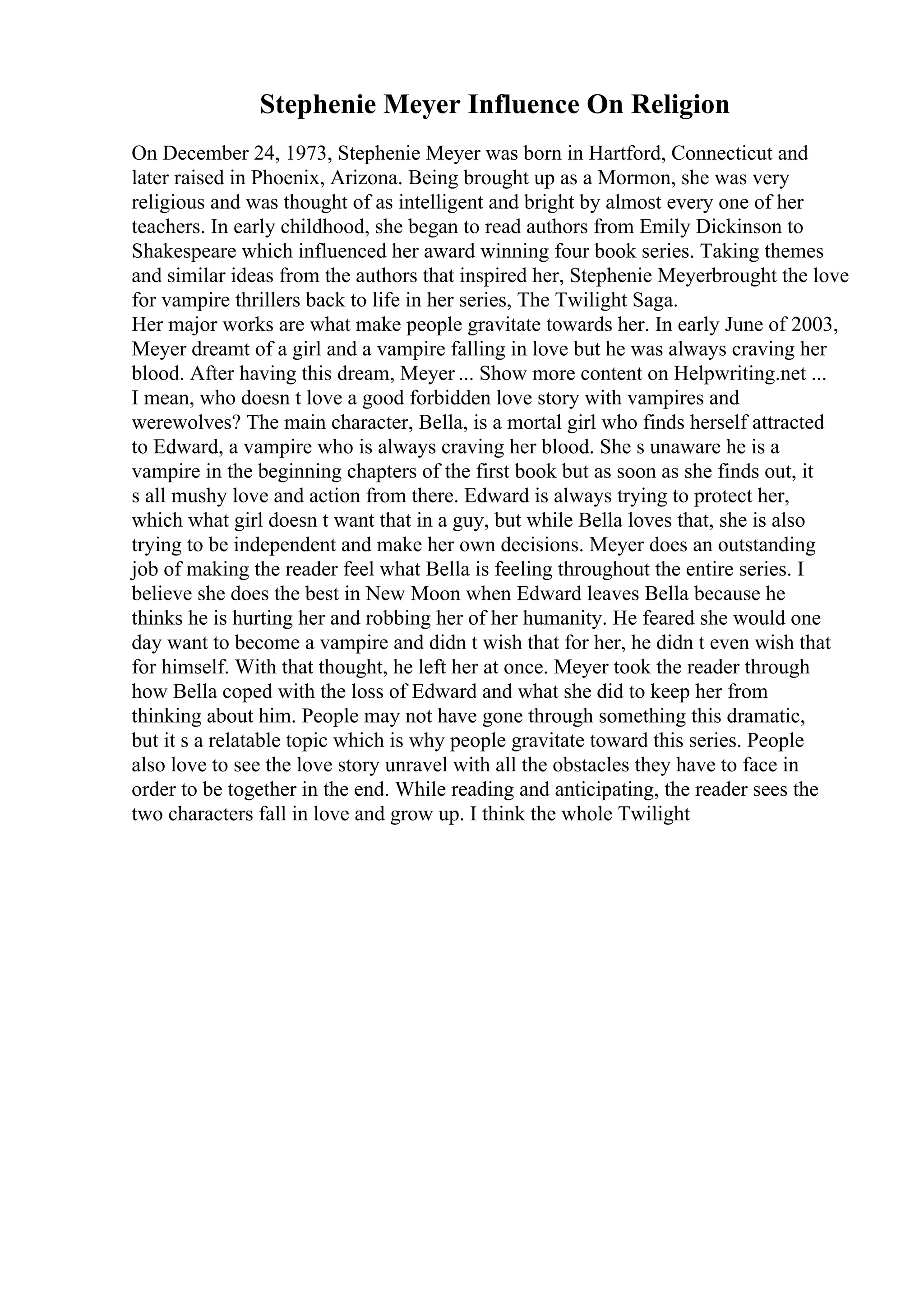 Stephenie Meyer Influence On Religion
On December 24, 1973, Stephenie Meyer was born in Hartford, Connecticut and
later raised in Phoenix, Arizona. Being brought up as a Mormon, she was very
religious and was thought of as intelligent and bright by almost every one of her
teachers. In early childhood, she began to read authors from Emily Dickinson to
Shakespeare which influenced her award winning four book series. Taking themes
and similar ideas from the authors that inspired her, Stephenie Meyerbrought the love
for vampire thrillers back to life in her series, The Twilight Saga.
Her major works are what make people gravitate towards her. In early June of 2003,
Meyer dreamt of a girl and a vampire falling in love but he was always craving her
blood. After having this dream, Meyer ... Show more content on Helpwriting.net ...
I mean, who doesn t love a good forbidden love story with vampires and
werewolves? The main character, Bella, is a mortal girl who finds herself attracted
to Edward, a vampire who is always craving her blood. She s unaware he is a
vampire in the beginning chapters of the first book but as soon as she finds out, it
s all mushy love and action from there. Edward is always trying to protect her,
which what girl doesn t want that in a guy, but while Bella loves that, she is also
trying to be independent and make her own decisions. Meyer does an outstanding
job of making the reader feel what Bella is feeling throughout the entire series. I
believe she does the best in New Moon when Edward leaves Bella because he
thinks he is hurting her and robbing her of her humanity. He feared she would one
day want to become a vampire and didn t wish that for her, he didn t even wish that
for himself. With that thought, he left her at once. Meyer took the reader through
how Bella coped with the loss of Edward and what she did to keep her from
thinking about him. People may not have gone through something this dramatic,
but it s a relatable topic which is why people gravitate toward this series. People
also love to see the love story unravel with all the obstacles they have to face in
order to be together in the end. While reading and anticipating, the reader sees the
two characters fall in love and grow up. I think the whole Twilight
 