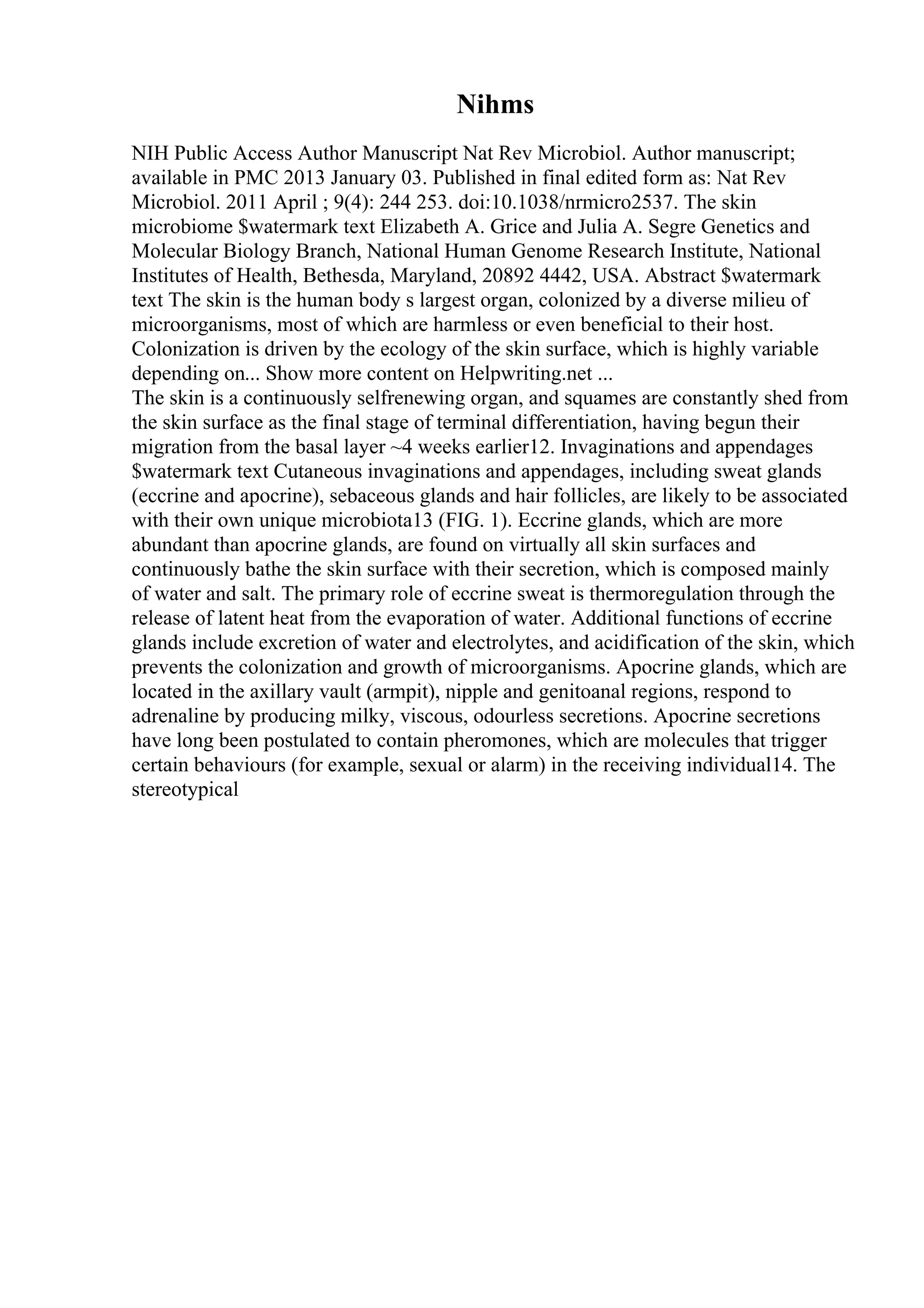 Nihms
NIH Public Access Author Manuscript Nat Rev Microbiol. Author manuscript;
available in PMC 2013 January 03. Published in final edited form as: Nat Rev
Microbiol. 2011 April ; 9(4): 244 253. doi:10.1038/nrmicro2537. The skin
microbiome $watermark text Elizabeth A. Grice and Julia A. Segre Genetics and
Molecular Biology Branch, National Human Genome Research Institute, National
Institutes of Health, Bethesda, Maryland, 20892 4442, USA. Abstract $watermark
text The skin is the human body s largest organ, colonized by a diverse milieu of
microorganisms, most of which are harmless or even beneficial to their host.
Colonization is driven by the ecology of the skin surface, which is highly variable
depending on... Show more content on Helpwriting.net ...
The skin is a continuously selfrenewing organ, and squames are constantly shed from
the skin surface as the final stage of terminal differentiation, having begun their
migration from the basal layer ~4 weeks earlier12. Invaginations and appendages
$watermark text Cutaneous invaginations and appendages, including sweat glands
(eccrine and apocrine), sebaceous glands and hair follicles, are likely to be associated
with their own unique microbiota13 (FIG. 1). Eccrine glands, which are more
abundant than apocrine glands, are found on virtually all skin surfaces and
continuously bathe the skin surface with their secretion, which is composed mainly
of water and salt. The primary role of eccrine sweat is thermoregulation through the
release of latent heat from the evaporation of water. Additional functions of eccrine
glands include excretion of water and electrolytes, and acidification of the skin, which
prevents the colonization and growth of microorganisms. Apocrine glands, which are
located in the axillary vault (armpit), nipple and genitoanal regions, respond to
adrenaline by producing milky, viscous, odourless secretions. Apocrine secretions
have long been postulated to contain pheromones, which are molecules that trigger
certain behaviours (for example, sexual or alarm) in the receiving individual14. The
stereotypical
 