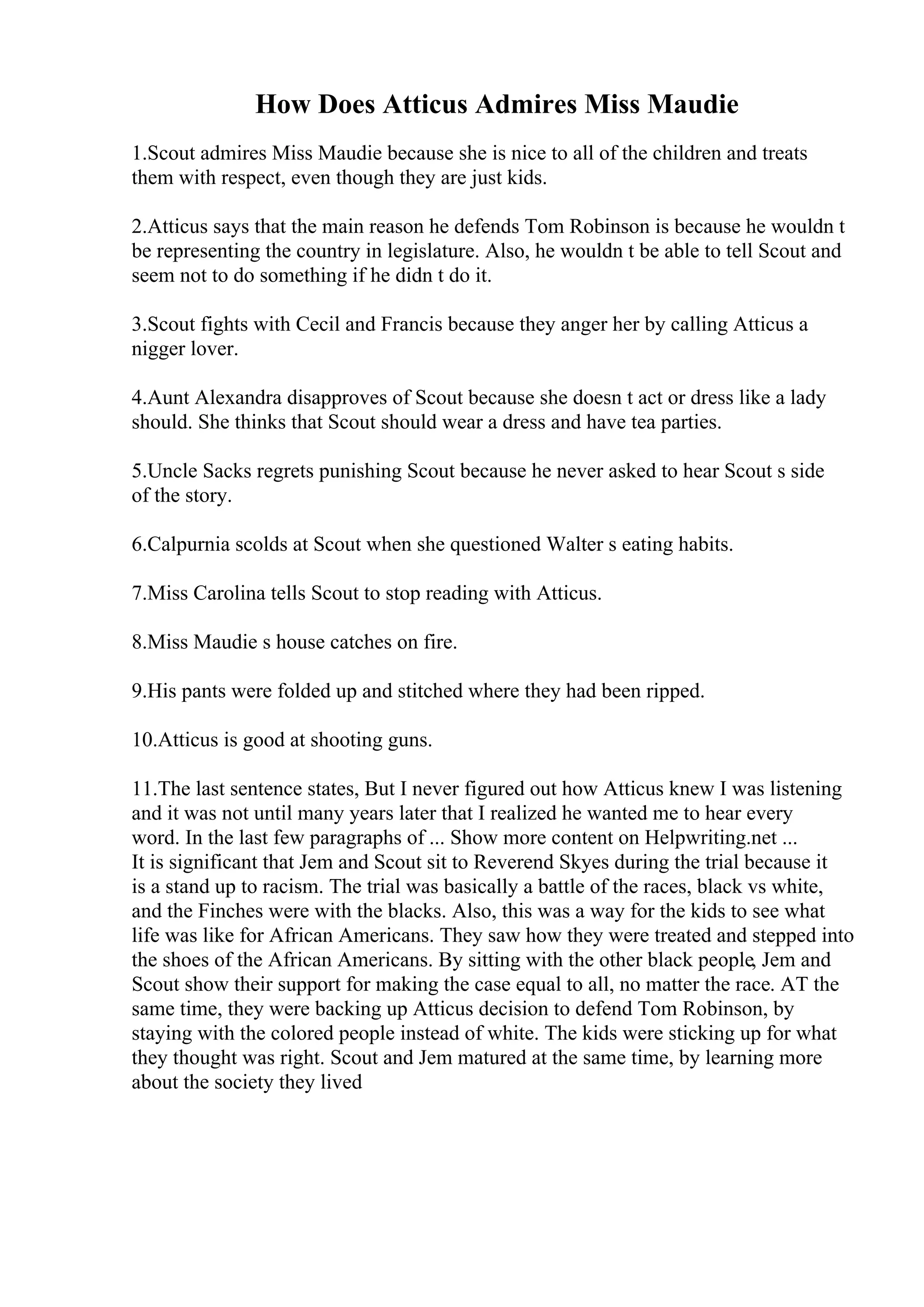 How Does Atticus Admires Miss Maudie
1.Scout admires Miss Maudie because she is nice to all of the children and treats
them with respect, even though they are just kids.
2.Atticus says that the main reason he defends Tom Robinson is because he wouldn t
be representing the country in legislature. Also, he wouldn t be able to tell Scout and
seem not to do something if he didn t do it.
3.Scout fights with Cecil and Francis because they anger her by calling Atticus a
nigger lover.
4.Aunt Alexandra disapproves of Scout because she doesn t act or dress like a lady
should. She thinks that Scout should wear a dress and have tea parties.
5.Uncle Sacks regrets punishing Scout because he never asked to hear Scout s side
of the story.
6.Calpurnia scolds at Scout when she questioned Walter s eating habits.
7.Miss Carolina tells Scout to stop reading with Atticus.
8.Miss Maudie s house catches on fire.
9.His pants were folded up and stitched where they had been ripped.
10.Atticus is good at shooting guns.
11.The last sentence states, But I never figured out how Atticus knew I was listening
and it was not until many years later that I realized he wanted me to hear every
word. In the last few paragraphs of ... Show more content on Helpwriting.net ...
It is significant that Jem and Scout sit to Reverend Skyes during the trial because it
is a stand up to racism. The trial was basically a battle of the races, black vs white,
and the Finches were with the blacks. Also, this was a way for the kids to see what
life was like for African Americans. They saw how they were treated and stepped into
the shoes of the African Americans. By sitting with the other black people, Jem and
Scout show their support for making the case equal to all, no matter the race. AT the
same time, they were backing up Atticus decision to defend Tom Robinson, by
staying with the colored people instead of white. The kids were sticking up for what
they thought was right. Scout and Jem matured at the same time, by learning more
about the society they lived
 
