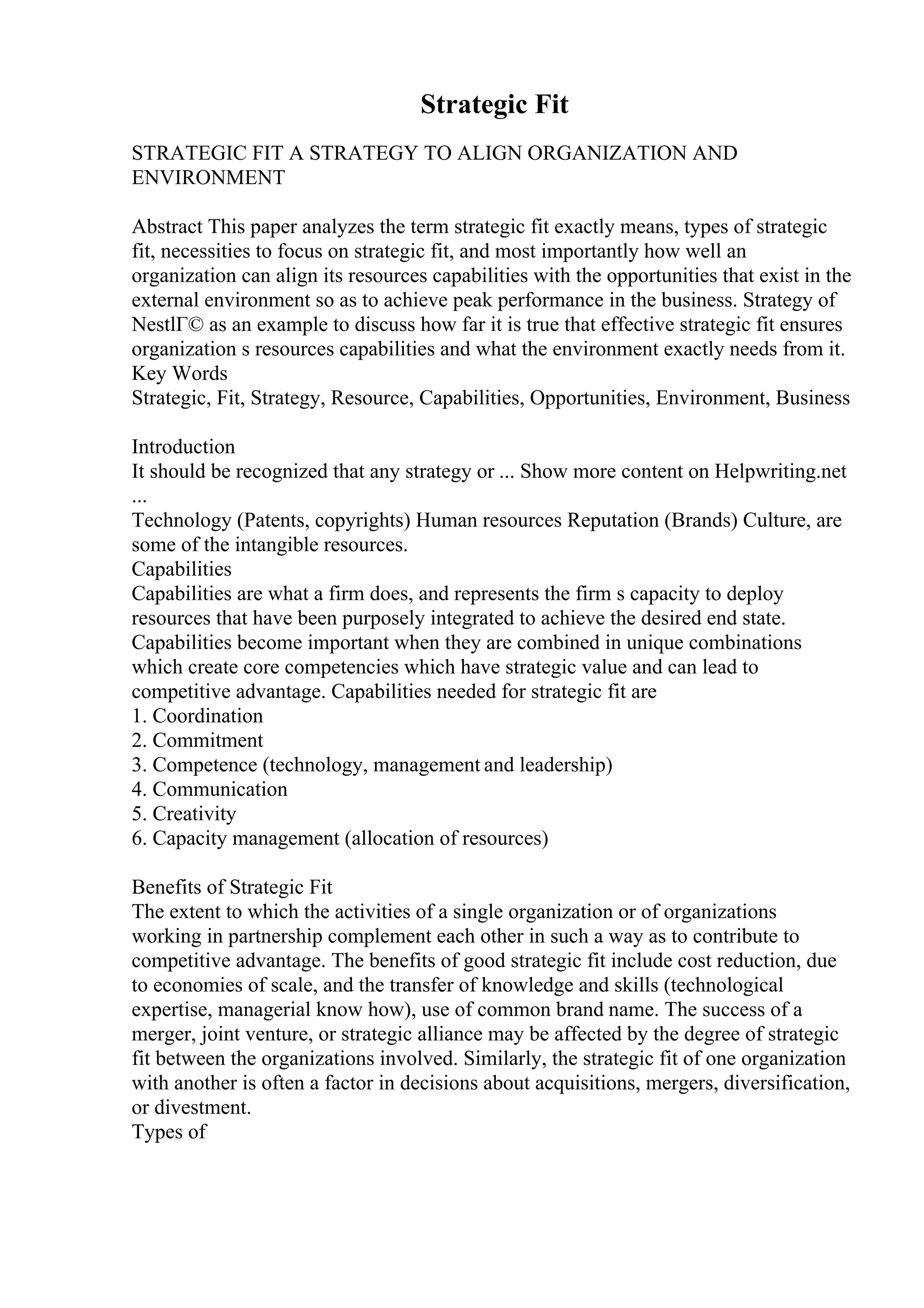 Strategic Fit
STRATEGIC FIT A STRATEGY TO ALIGN ORGANIZATION AND
ENVIRONMENT
Abstract This paper analyzes the term strategic fit exactly means, types of strategic
fit, necessities to focus on strategic fit, and most importantly how well an
organization can align its resources capabilities with the opportunities that exist in the
external environment so as to achieve peak performance in the business. Strategy of
NestlГ© as an example to discuss how far it is true that effective strategic fit ensures
organization s resources capabilities and what the environment exactly needs from it.
Key Words
Strategic, Fit, Strategy, Resource, Capabilities, Opportunities, Environment, Business
Introduction
It should be recognized that any strategy or ... Show more content on Helpwriting.net
...
Technology (Patents, copyrights) Human resources Reputation (Brands) Culture, are
some of the intangible resources.
Capabilities
Capabilities are what a firm does, and represents the firm s capacity to deploy
resources that have been purposely integrated to achieve the desired end state.
Capabilities become important when they are combined in unique combinations
which create core competencies which have strategic value and can lead to
competitive advantage. Capabilities needed for strategic fit are
1. Coordination
2. Commitment
3. Competence (technology, management and leadership)
4. Communication
5. Creativity
6. Capacity management (allocation of resources)
Benefits of Strategic Fit
The extent to which the activities of a single organization or of organizations
working in partnership complement each other in such a way as to contribute to
competitive advantage. The benefits of good strategic fit include cost reduction, due
to economies of scale, and the transfer of knowledge and skills (technological
expertise, managerial know how), use of common brand name. The success of a
merger, joint venture, or strategic alliance may be affected by the degree of strategic
fit between the organizations involved. Similarly, the strategic fit of one organization
with another is often a factor in decisions about acquisitions, mergers, diversification,
or divestment.
Types of
 