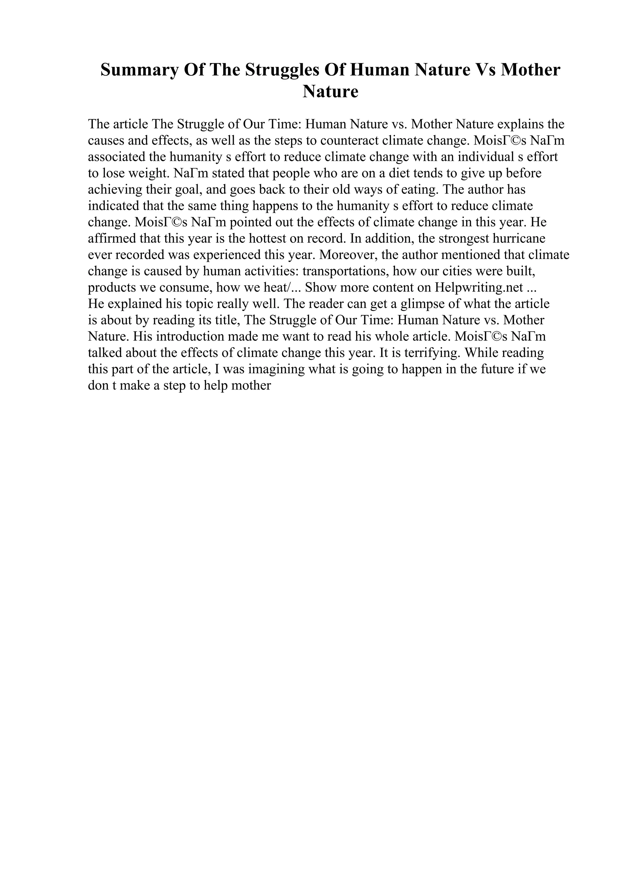 Summary Of The Struggles Of Human Nature Vs Mother
Nature
The article The Struggle of Our Time: Human Nature vs. Mother Nature explains the
causes and effects, as well as the steps to counteract climate change. MoisГ©s NaГm
associated the humanity s effort to reduce climate change with an individual s effort
to lose weight. NaГm stated that people who are on a diet tends to give up before
achieving their goal, and goes back to their old ways of eating. The author has
indicated that the same thing happens to the humanity s effort to reduce climate
change. MoisГ©s NaГm pointed out the effects of climate change in this year. He
affirmed that this year is the hottest on record. In addition, the strongest hurricane
ever recorded was experienced this year. Moreover, the author mentioned that climate
change is caused by human activities: transportations, how our cities were built,
products we consume, how we heat/... Show more content on Helpwriting.net ...
He explained his topic really well. The reader can get a glimpse of what the article
is about by reading its title, The Struggle of Our Time: Human Nature vs. Mother
Nature. His introduction made me want to read his whole article. MoisГ©s NaГm
talked about the effects of climate change this year. It is terrifying. While reading
this part of the article, I was imagining what is going to happen in the future if we
don t make a step to help mother
 