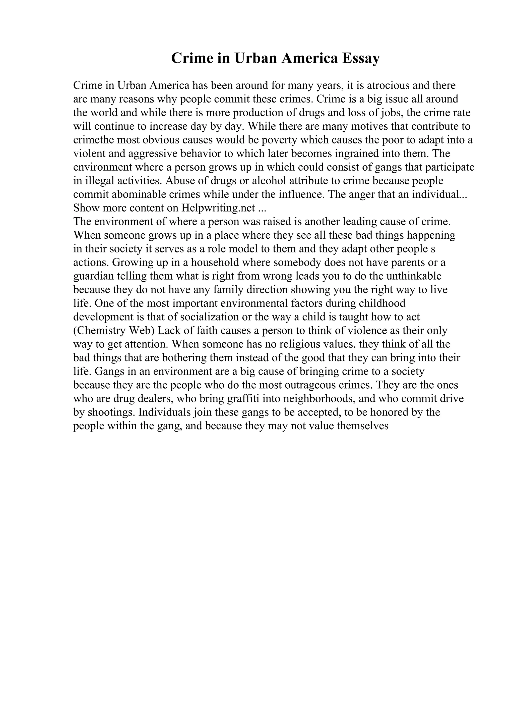 Crime in Urban America Essay
Crime in Urban America has been around for many years, it is atrocious and there
are many reasons why people commit these crimes. Crime is a big issue all around
the world and while there is more production of drugs and loss of jobs, the crime rate
will continue to increase day by day. While there are many motives that contribute to
crimethe most obvious causes would be poverty which causes the poor to adapt into a
violent and aggressive behavior to which later becomes ingrained into them. The
environment where a person grows up in which could consist of gangs that participate
in illegal activities. Abuse of drugs or alcohol attribute to crime because people
commit abominable crimes while under the influence. The anger that an individual...
Show more content on Helpwriting.net ...
The environment of where a person was raised is another leading cause of crime.
When someone grows up in a place where they see all these bad things happening
in their society it serves as a role model to them and they adapt other people s
actions. Growing up in a household where somebody does not have parents or a
guardian telling them what is right from wrong leads you to do the unthinkable
because they do not have any family direction showing you the right way to live
life. One of the most important environmental factors during childhood
development is that of socialization or the way a child is taught how to act
(Chemistry Web) Lack of faith causes a person to think of violence as their only
way to get attention. When someone has no religious values, they think of all the
bad things that are bothering them instead of the good that they can bring into their
life. Gangs in an environment are a big cause of bringing crime to a society
because they are the people who do the most outrageous crimes. They are the ones
who are drug dealers, who bring graffiti into neighborhoods, and who commit drive
by shootings. Individuals join these gangs to be accepted, to be honored by the
people within the gang, and because they may not value themselves
 