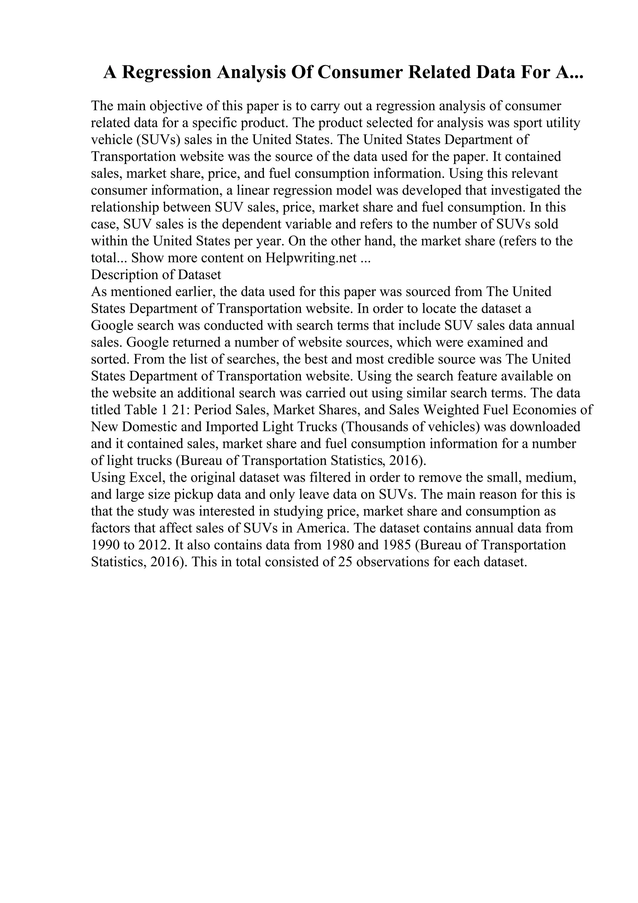 A Regression Analysis Of Consumer Related Data For A...
The main objective of this paper is to carry out a regression analysis of consumer
related data for a specific product. The product selected for analysis was sport utility
vehicle (SUVs) sales in the United States. The United States Department of
Transportation website was the source of the data used for the paper. It contained
sales, market share, price, and fuel consumption information. Using this relevant
consumer information, a linear regression model was developed that investigated the
relationship between SUV sales, price, market share and fuel consumption. In this
case, SUV sales is the dependent variable and refers to the number of SUVs sold
within the United States per year. On the other hand, the market share (refers to the
total... Show more content on Helpwriting.net ...
Description of Dataset
As mentioned earlier, the data used for this paper was sourced from The United
States Department of Transportation website. In order to locate the dataset a
Google search was conducted with search terms that include SUV sales data annual
sales. Google returned a number of website sources, which were examined and
sorted. From the list of searches, the best and most credible source was The United
States Department of Transportation website. Using the search feature available on
the website an additional search was carried out using similar search terms. The data
titled Table 1 21: Period Sales, Market Shares, and Sales Weighted Fuel Economies of
New Domestic and Imported Light Trucks (Thousands of vehicles) was downloaded
and it contained sales, market share and fuel consumption information for a number
of light trucks (Bureau of Transportation Statistics, 2016).
Using Excel, the original dataset was filtered in order to remove the small, medium,
and large size pickup data and only leave data on SUVs. The main reason for this is
that the study was interested in studying price, market share and consumption as
factors that affect sales of SUVs in America. The dataset contains annual data from
1990 to 2012. It also contains data from 1980 and 1985 (Bureau of Transportation
Statistics, 2016). This in total consisted of 25 observations for each dataset.
 