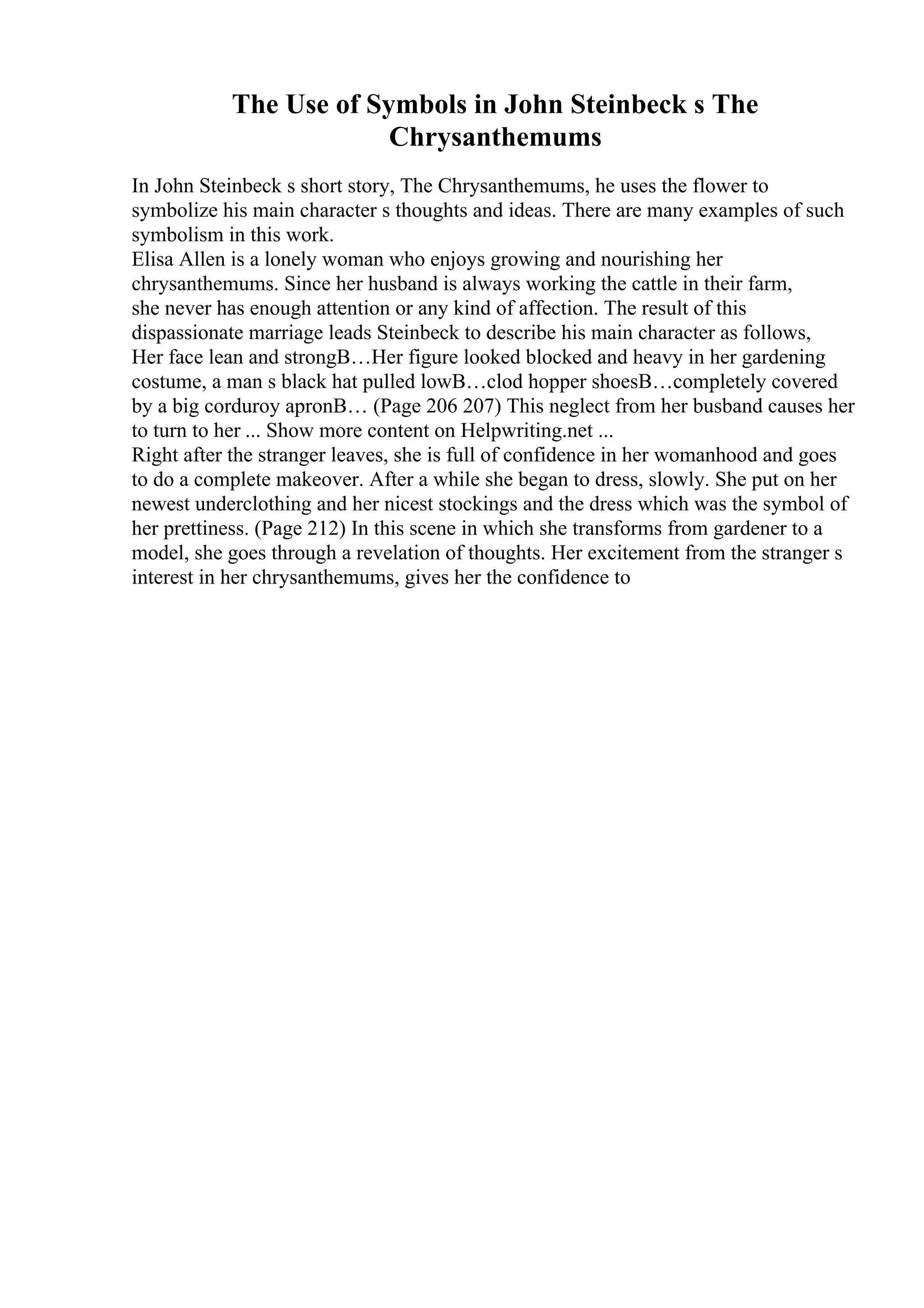 The Use of Symbols in John Steinbeck s The
Chrysanthemums
In John Steinbeck s short story, The Chrysanthemums, he uses the flower to
symbolize his main character s thoughts and ideas. There are many examples of such
symbolism in this work.
Elisa Allen is a lonely woman who enjoys growing and nourishing her
chrysanthemums. Since her husband is always working the cattle in their farm,
she never has enough attention or any kind of affection. The result of this
dispassionate marriage leads Steinbeck to describe his main character as follows,
Her face lean and strongВ…Her figure looked blocked and heavy in her gardening
costume, a man s black hat pulled lowВ…clod hopper shoesВ…completely covered
by a big corduroy apronВ… (Page 206 207) This neglect from her busband causes her
to turn to her ... Show more content on Helpwriting.net ...
Right after the stranger leaves, she is full of confidence in her womanhood and goes
to do a complete makeover. After a while she began to dress, slowly. She put on her
newest underclothing and her nicest stockings and the dress which was the symbol of
her prettiness. (Page 212) In this scene in which she transforms from gardener to a
model, she goes through a revelation of thoughts. Her excitement from the stranger s
interest in her chrysanthemums, gives her the confidence to
 