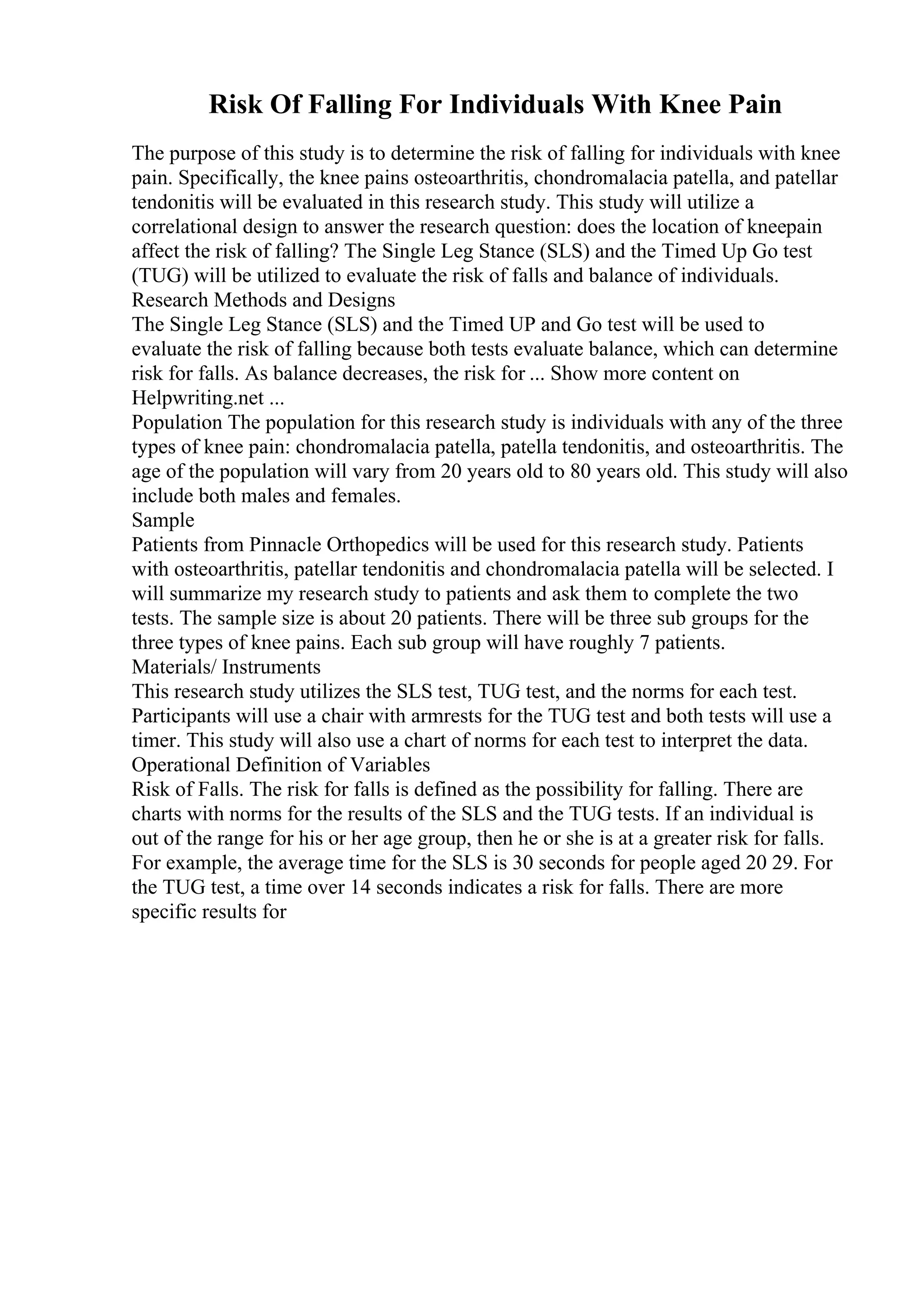 Risk Of Falling For Individuals With Knee Pain
The purpose of this study is to determine the risk of falling for individuals with knee
pain. Specifically, the knee pains osteoarthritis, chondromalacia patella, and patellar
tendonitis will be evaluated in this research study. This study will utilize a
correlational design to answer the research question: does the location of kneepain
affect the risk of falling? The Single Leg Stance (SLS) and the Timed Up Go test
(TUG) will be utilized to evaluate the risk of falls and balance of individuals.
Research Methods and Designs
The Single Leg Stance (SLS) and the Timed UP and Go test will be used to
evaluate the risk of falling because both tests evaluate balance, which can determine
risk for falls. As balance decreases, the risk for ... Show more content on
Helpwriting.net ...
Population The population for this research study is individuals with any of the three
types of knee pain: chondromalacia patella, patella tendonitis, and osteoarthritis. The
age of the population will vary from 20 years old to 80 years old. This study will also
include both males and females.
Sample
Patients from Pinnacle Orthopedics will be used for this research study. Patients
with osteoarthritis, patellar tendonitis and chondromalacia patella will be selected. I
will summarize my research study to patients and ask them to complete the two
tests. The sample size is about 20 patients. There will be three sub groups for the
three types of knee pains. Each sub group will have roughly 7 patients.
Materials/ Instruments
This research study utilizes the SLS test, TUG test, and the norms for each test.
Participants will use a chair with armrests for the TUG test and both tests will use a
timer. This study will also use a chart of norms for each test to interpret the data.
Operational Definition of Variables
Risk of Falls. The risk for falls is defined as the possibility for falling. There are
charts with norms for the results of the SLS and the TUG tests. If an individual is
out of the range for his or her age group, then he or she is at a greater risk for falls.
For example, the average time for the SLS is 30 seconds for people aged 20 29. For
the TUG test, a time over 14 seconds indicates a risk for falls. There are more
specific results for
 