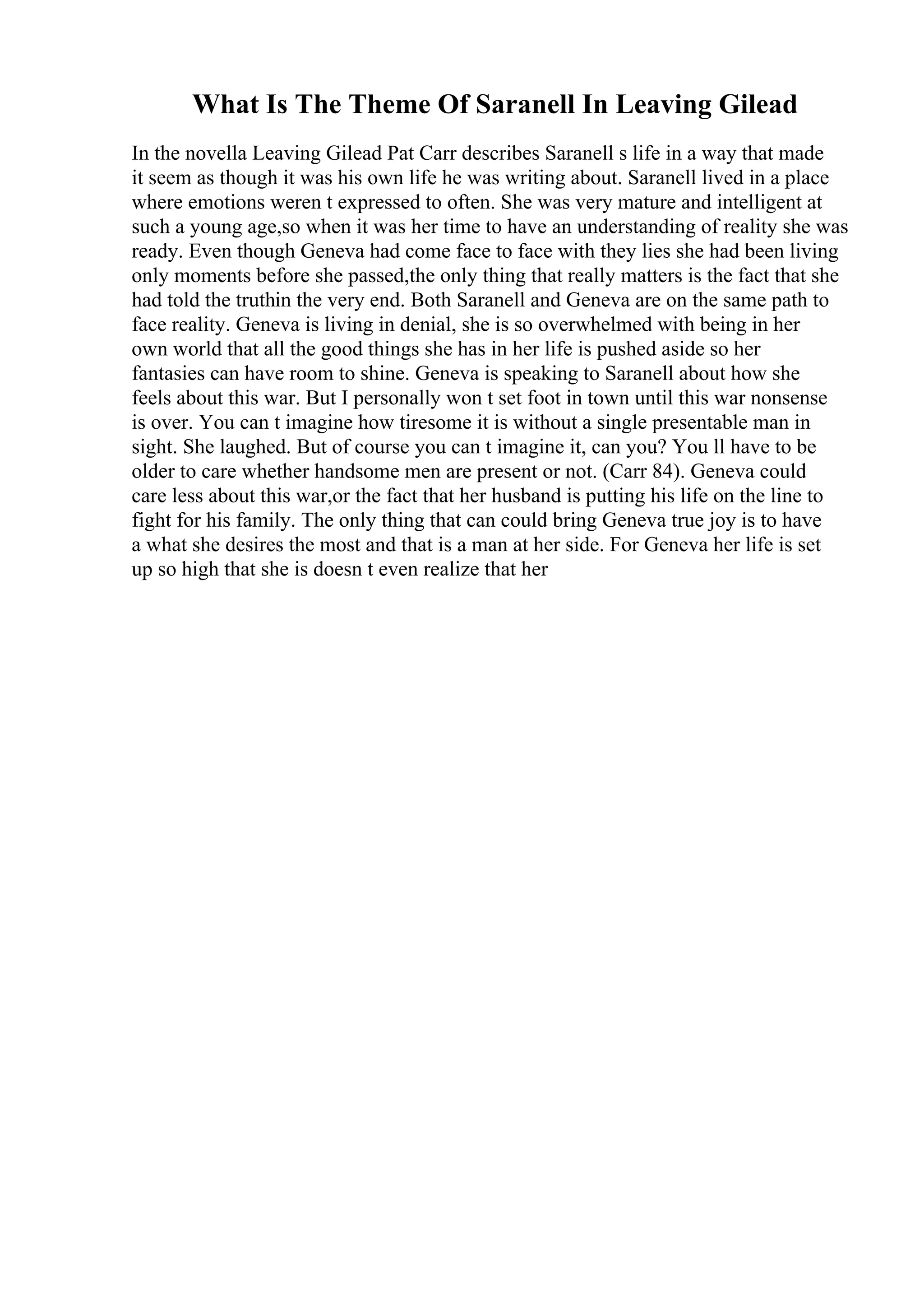 What Is The Theme Of Saranell In Leaving Gilead
In the novella Leaving Gilead Pat Carr describes Saranell s life in a way that made
it seem as though it was his own life he was writing about. Saranell lived in a place
where emotions weren t expressed to often. She was very mature and intelligent at
such a young age,so when it was her time to have an understanding of reality she was
ready. Even though Geneva had come face to face with they lies she had been living
only moments before she passed,the only thing that really matters is the fact that she
had told the truthin the very end. Both Saranell and Geneva are on the same path to
face reality. Geneva is living in denial, she is so overwhelmed with being in her
own world that all the good things she has in her life is pushed aside so her
fantasies can have room to shine. Geneva is speaking to Saranell about how she
feels about this war. But I personally won t set foot in town until this war nonsense
is over. You can t imagine how tiresome it is without a single presentable man in
sight. She laughed. But of course you can t imagine it, can you? You ll have to be
older to care whether handsome men are present or not. (Carr 84). Geneva could
care less about this war,or the fact that her husband is putting his life on the line to
fight for his family. The only thing that can could bring Geneva true joy is to have
a what she desires the most and that is a man at her side. For Geneva her life is set
up so high that she is doesn t even realize that her
 