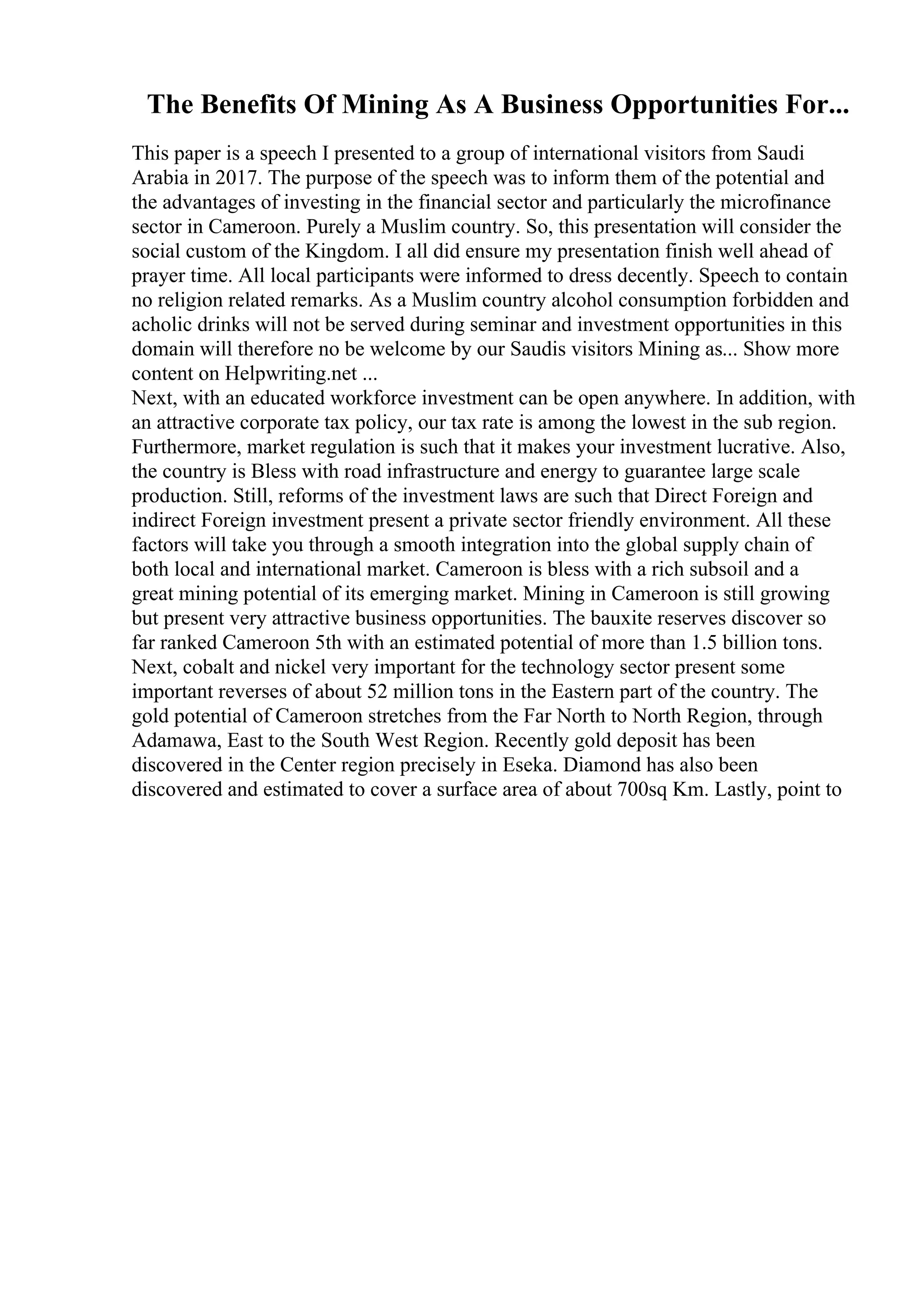 The Benefits Of Mining As A Business Opportunities For...
This paper is a speech I presented to a group of international visitors from Saudi
Arabia in 2017. The purpose of the speech was to inform them of the potential and
the advantages of investing in the financial sector and particularly the microfinance
sector in Cameroon. Purely a Muslim country. So, this presentation will consider the
social custom of the Kingdom. I all did ensure my presentation finish well ahead of
prayer time. All local participants were informed to dress decently. Speech to contain
no religion related remarks. As a Muslim country alcohol consumption forbidden and
acholic drinks will not be served during seminar and investment opportunities in this
domain will therefore no be welcome by our Saudis visitors Mining as... Show more
content on Helpwriting.net ...
Next, with an educated workforce investment can be open anywhere. In addition, with
an attractive corporate tax policy, our tax rate is among the lowest in the sub region.
Furthermore, market regulation is such that it makes your investment lucrative. Also,
the country is Bless with road infrastructure and energy to guarantee large scale
production. Still, reforms of the investment laws are such that Direct Foreign and
indirect Foreign investment present a private sector friendly environment. All these
factors will take you through a smooth integration into the global supply chain of
both local and international market. Cameroon is bless with a rich subsoil and a
great mining potential of its emerging market. Mining in Cameroon is still growing
but present very attractive business opportunities. The bauxite reserves discover so
far ranked Cameroon 5th with an estimated potential of more than 1.5 billion tons.
Next, cobalt and nickel very important for the technology sector present some
important reverses of about 52 million tons in the Eastern part of the country. The
gold potential of Cameroon stretches from the Far North to North Region, through
Adamawa, East to the South West Region. Recently gold deposit has been
discovered in the Center region precisely in Eseka. Diamond has also been
discovered and estimated to cover a surface area of about 700sq Km. Lastly, point to
 