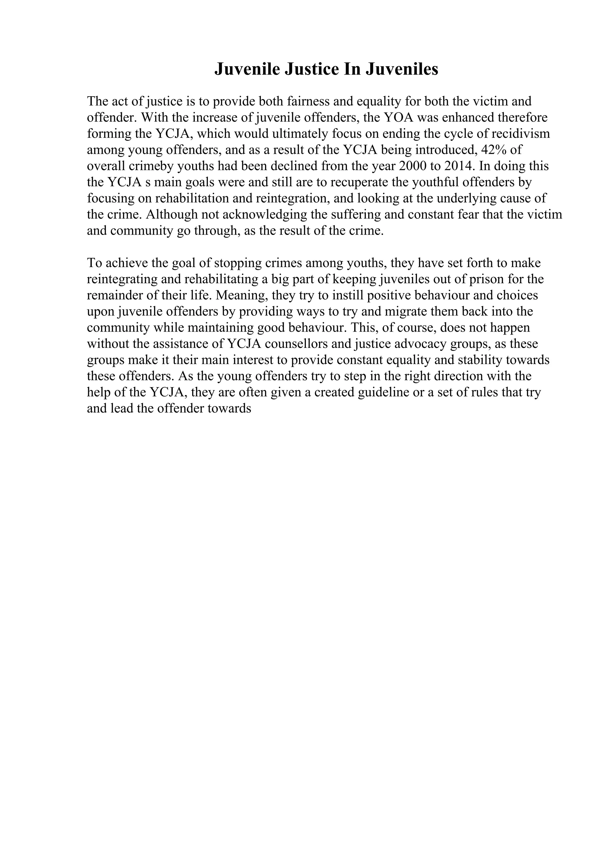 Juvenile Justice In Juveniles
The act of justice is to provide both fairness and equality for both the victim and
offender. With the increase of juvenile offenders, the YOA was enhanced therefore
forming the YCJA, which would ultimately focus on ending the cycle of recidivism
among young offenders, and as a result of the YCJA being introduced, 42% of
overall crimeby youths had been declined from the year 2000 to 2014. In doing this
the YCJA s main goals were and still are to recuperate the youthful offenders by
focusing on rehabilitation and reintegration, and looking at the underlying cause of
the crime. Although not acknowledging the suffering and constant fear that the victim
and community go through, as the result of the crime.
To achieve the goal of stopping crimes among youths, they have set forth to make
reintegrating and rehabilitating a big part of keeping juveniles out of prison for the
remainder of their life. Meaning, they try to instill positive behaviour and choices
upon juvenile offenders by providing ways to try and migrate them back into the
community while maintaining good behaviour. This, of course, does not happen
without the assistance of YCJA counsellors and justice advocacy groups, as these
groups make it their main interest to provide constant equality and stability towards
these offenders. As the young offenders try to step in the right direction with the
help of the YCJA, they are often given a created guideline or a set of rules that try
and lead the offender towards
 