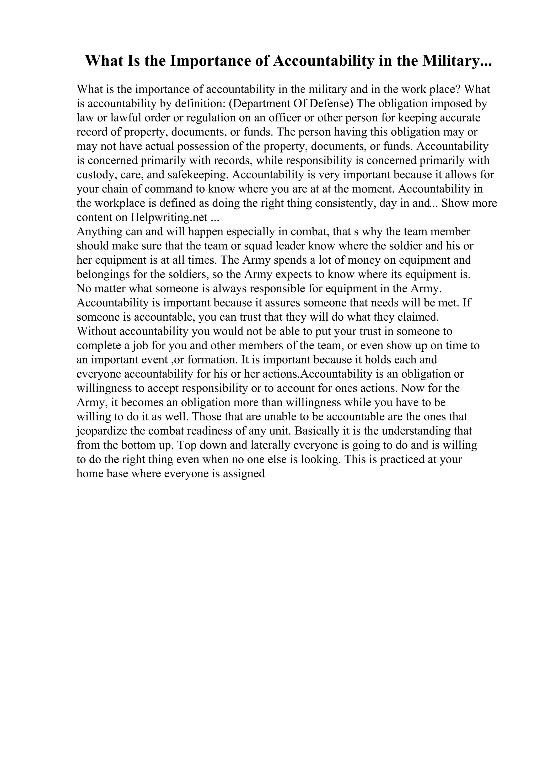 What Is the Importance of Accountability in the Military...
What is the importance of accountability in the military and in the work place? What
is accountability by definition: (Department Of Defense) The obligation imposed by
law or lawful order or regulation on an officer or other person for keeping accurate
record of property, documents, or funds. The person having this obligation may or
may not have actual possession of the property, documents, or funds. Accountability
is concerned primarily with records, while responsibility is concerned primarily with
custody, care, and safekeeping. Accountability is very important because it allows for
your chain of command to know where you are at at the moment. Accountability in
the workplace is defined as doing the right thing consistently, day in and... Show more
content on Helpwriting.net ...
Anything can and will happen especially in combat, that s why the team member
should make sure that the team or squad leader know where the soldier and his or
her equipment is at all times. The Army spends a lot of money on equipment and
belongings for the soldiers, so the Army expects to know where its equipment is.
No matter what someone is always responsible for equipment in the Army.
Accountability is important because it assures someone that needs will be met. If
someone is accountable, you can trust that they will do what they claimed.
Without accountability you would not be able to put your trust in someone to
complete a job for you and other members of the team, or even show up on time to
an important event ,or formation. It is important because it holds each and
everyone accountability for his or her actions.Accountability is an obligation or
willingness to accept responsibility or to account for ones actions. Now for the
Army, it becomes an obligation more than willingness while you have to be
willing to do it as well. Those that are unable to be accountable are the ones that
jeopardize the combat readiness of any unit. Basically it is the understanding that
from the bottom up. Top down and laterally everyone is going to do and is willing
to do the right thing even when no one else is looking. This is practiced at your
home base where everyone is assigned
 