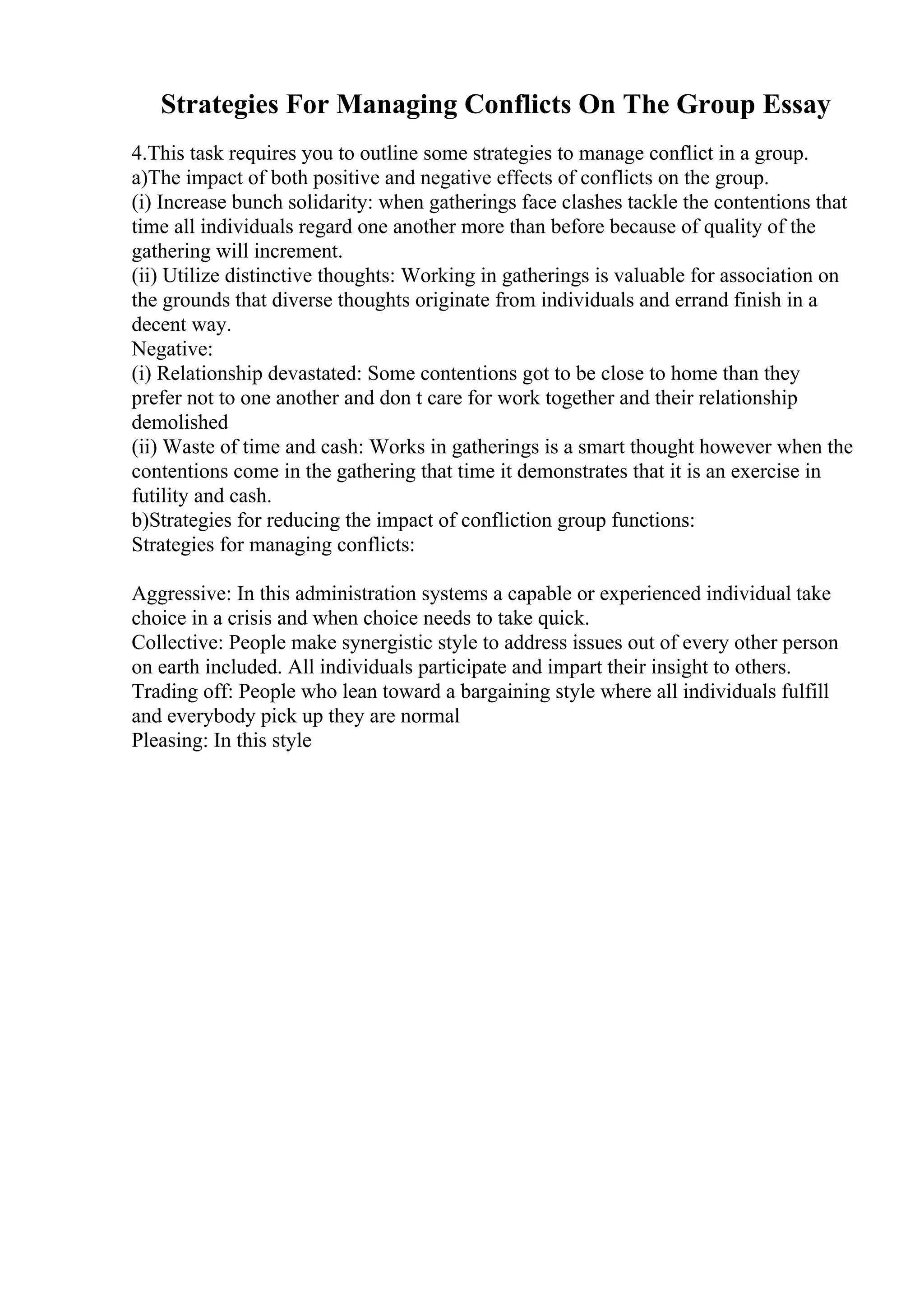 Strategies For Managing Conflicts On The Group Essay
4.This task requires you to outline some strategies to manage conflict in a group.
a)The impact of both positive and negative effects of conflicts on the group.
(i) Increase bunch solidarity: when gatherings face clashes tackle the contentions that
time all individuals regard one another more than before because of quality of the
gathering will increment.
(ii) Utilize distinctive thoughts: Working in gatherings is valuable for association on
the grounds that diverse thoughts originate from individuals and errand finish in a
decent way.
Negative:
(i) Relationship devastated: Some contentions got to be close to home than they
prefer not to one another and don t care for work together and their relationship
demolished
(ii) Waste of time and cash: Works in gatherings is a smart thought however when the
contentions come in the gathering that time it demonstrates that it is an exercise in
futility and cash.
b)Strategies for reducing the impact of confliction group functions:
Strategies for managing conflicts:
Aggressive: In this administration systems a capable or experienced individual take
choice in a crisis and when choice needs to take quick.
Collective: People make synergistic style to address issues out of every other person
on earth included. All individuals participate and impart their insight to others.
Trading off: People who lean toward a bargaining style where all individuals fulfill
and everybody pick up they are normal
Pleasing: In this style
 