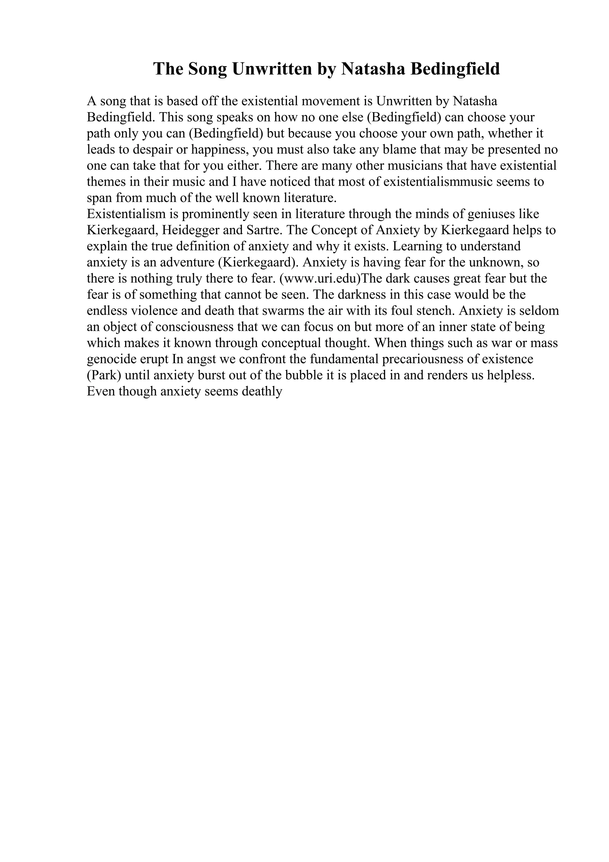 The Song Unwritten by Natasha Bedingfield
A song that is based off the existential movement is Unwritten by Natasha
Bedingfield. This song speaks on how no one else (Bedingfield) can choose your
path only you can (Bedingfield) but because you choose your own path, whether it
leads to despair or happiness, you must also take any blame that may be presented no
one can take that for you either. There are many other musicians that have existential
themes in their music and I have noticed that most of existentialismmusic seems to
span from much of the well known literature.
Existentialism is prominently seen in literature through the minds of geniuses like
Kierkegaard, Heidegger and Sartre. The Concept of Anxiety by Kierkegaard helps to
explain the true definition of anxiety and why it exists. Learning to understand
anxiety is an adventure (Kierkegaard). Anxiety is having fear for the unknown, so
there is nothing truly there to fear. (www.uri.edu)The dark causes great fear but the
fear is of something that cannot be seen. The darkness in this case would be the
endless violence and death that swarms the air with its foul stench. Anxiety is seldom
an object of consciousness that we can focus on but more of an inner state of being
which makes it known through conceptual thought. When things such as war or mass
genocide erupt In angst we confront the fundamental precariousness of existence
(Park) until anxiety burst out of the bubble it is placed in and renders us helpless.
Even though anxiety seems deathly
 