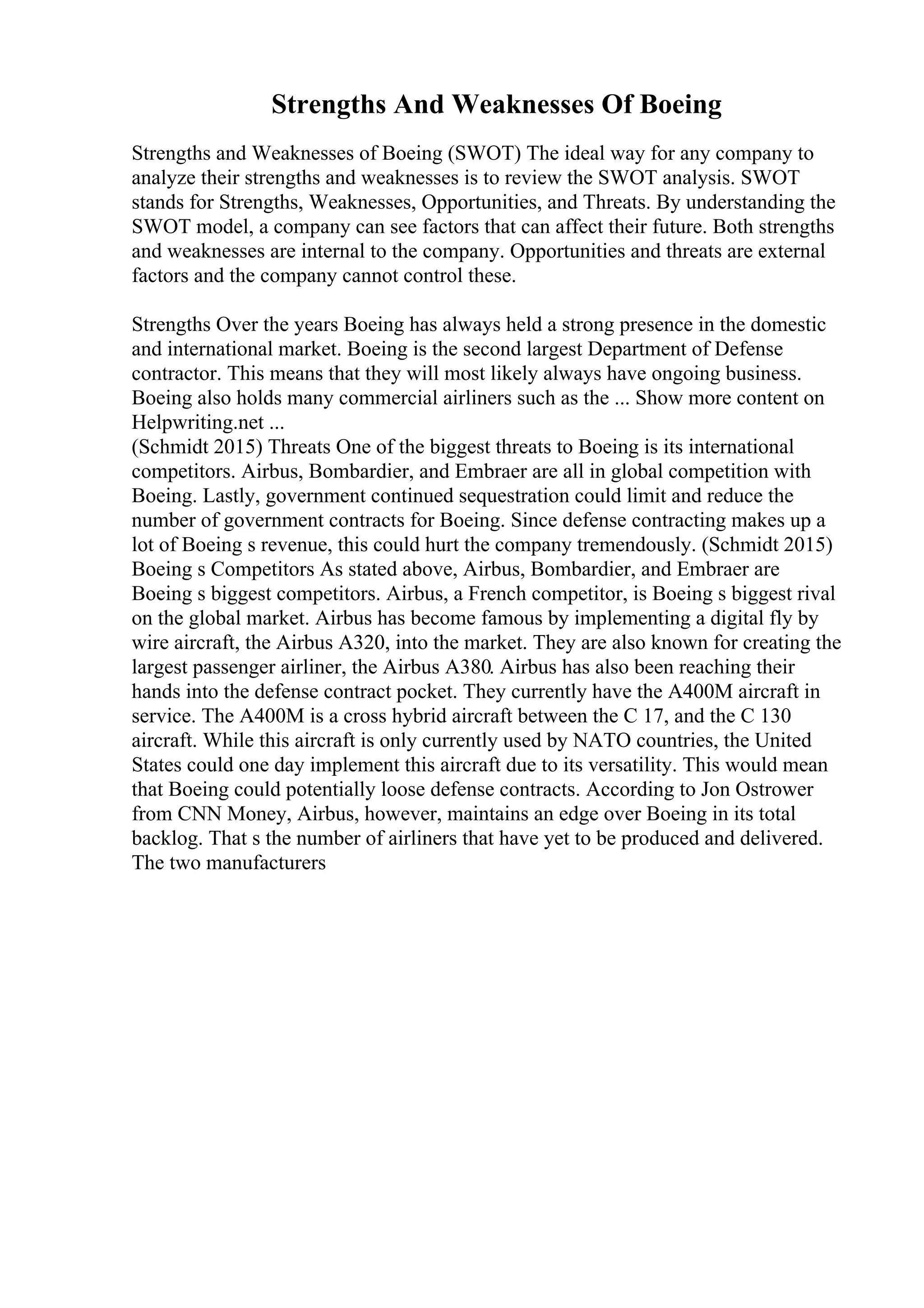 Strengths And Weaknesses Of Boeing
Strengths and Weaknesses of Boeing (SWOT) The ideal way for any company to
analyze their strengths and weaknesses is to review the SWOT analysis. SWOT
stands for Strengths, Weaknesses, Opportunities, and Threats. By understanding the
SWOT model, a company can see factors that can affect their future. Both strengths
and weaknesses are internal to the company. Opportunities and threats are external
factors and the company cannot control these.
Strengths Over the years Boeing has always held a strong presence in the domestic
and international market. Boeing is the second largest Department of Defense
contractor. This means that they will most likely always have ongoing business.
Boeing also holds many commercial airliners such as the ... Show more content on
Helpwriting.net ...
(Schmidt 2015) Threats One of the biggest threats to Boeing is its international
competitors. Airbus, Bombardier, and Embraer are all in global competition with
Boeing. Lastly, government continued sequestration could limit and reduce the
number of government contracts for Boeing. Since defense contracting makes up a
lot of Boeing s revenue, this could hurt the company tremendously. (Schmidt 2015)
Boeing s Competitors As stated above, Airbus, Bombardier, and Embraer are
Boeing s biggest competitors. Airbus, a French competitor, is Boeing s biggest rival
on the global market. Airbus has become famous by implementing a digital fly by
wire aircraft, the Airbus A320, into the market. They are also known for creating the
largest passenger airliner, the Airbus A380. Airbus has also been reaching their
hands into the defense contract pocket. They currently have the A400M aircraft in
service. The A400M is a cross hybrid aircraft between the C 17, and the C 130
aircraft. While this aircraft is only currently used by NATO countries, the United
States could one day implement this aircraft due to its versatility. This would mean
that Boeing could potentially loose defense contracts. According to Jon Ostrower
from CNN Money, Airbus, however, maintains an edge over Boeing in its total
backlog. That s the number of airliners that have yet to be produced and delivered.
The two manufacturers
 