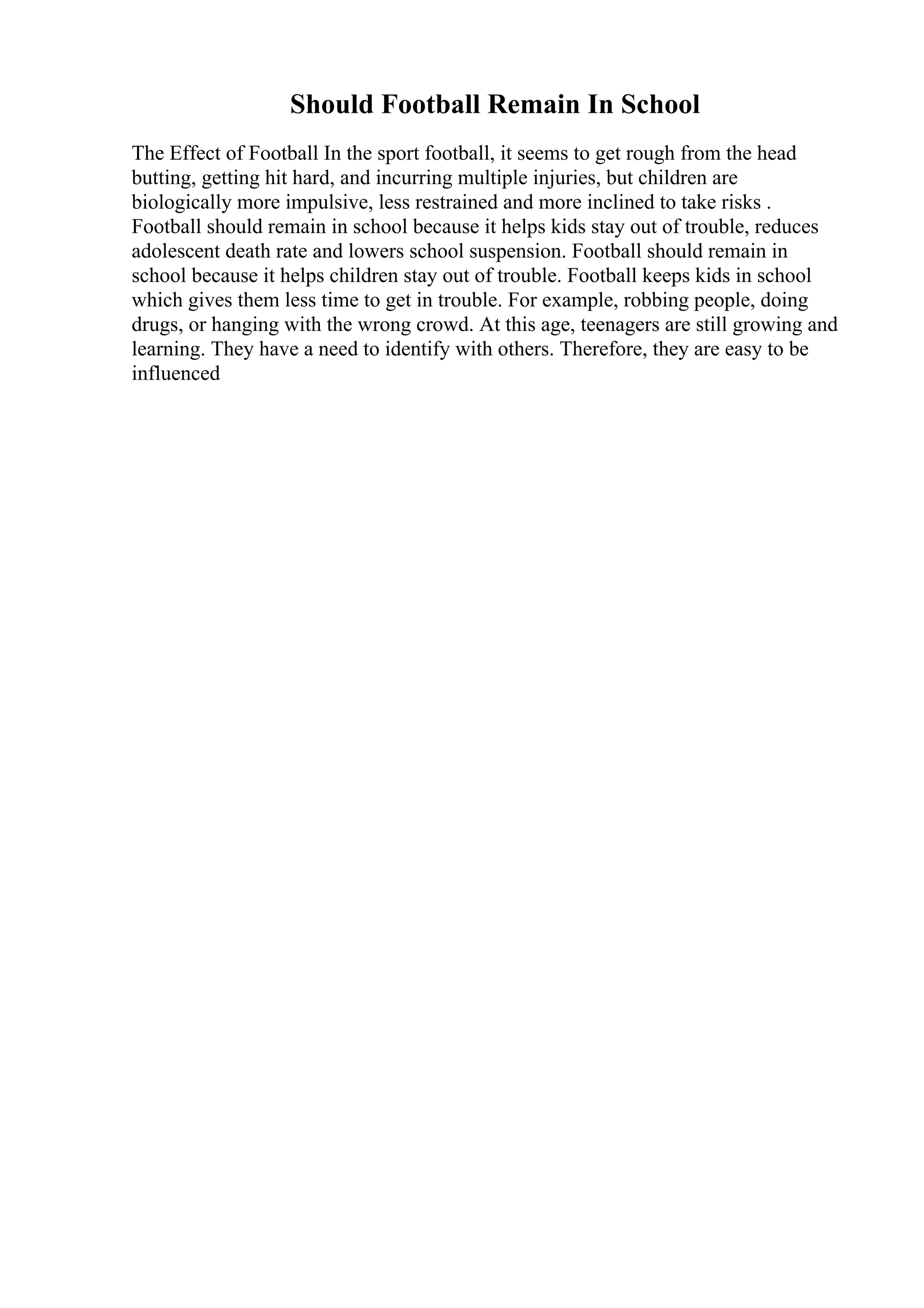 Should Football Remain In School
The Effect of Football In the sport football, it seems to get rough from the head
butting, getting hit hard, and incurring multiple injuries, but children are
biologically more impulsive, less restrained and more inclined to take risks .
Football should remain in school because it helps kids stay out of trouble, reduces
adolescent death rate and lowers school suspension. Football should remain in
school because it helps children stay out of trouble. Football keeps kids in school
which gives them less time to get in trouble. For example, robbing people, doing
drugs, or hanging with the wrong crowd. At this age, teenagers are still growing and
learning. They have a need to identify with others. Therefore, they are easy to be
influenced
 