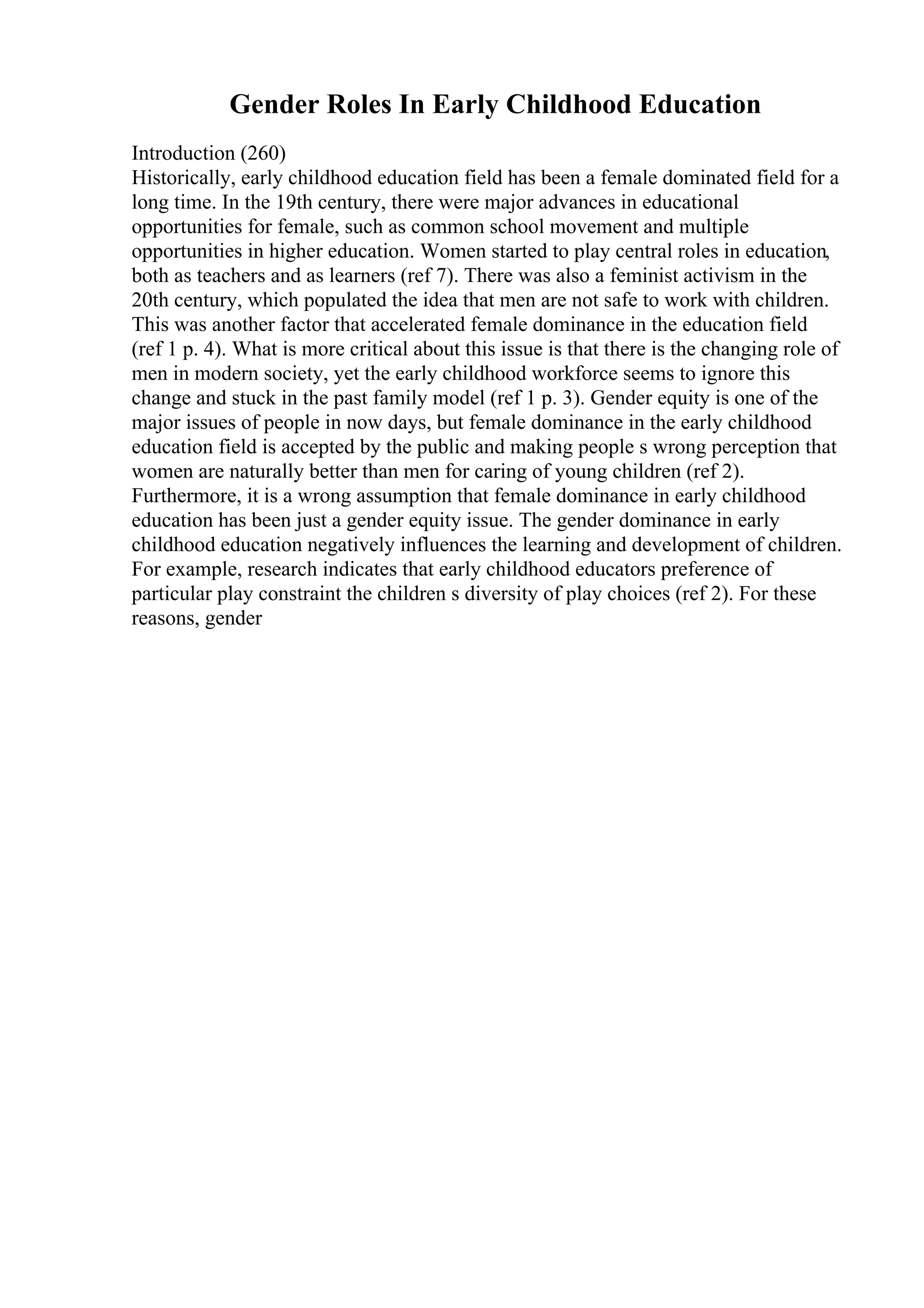 Gender Roles In Early Childhood Education
Introduction (260)
Historically, early childhood education field has been a female dominated field for a
long time. In the 19th century, there were major advances in educational
opportunities for female, such as common school movement and multiple
opportunities in higher education. Women started to play central roles in education,
both as teachers and as learners (ref 7). There was also a feminist activism in the
20th century, which populated the idea that men are not safe to work with children.
This was another factor that accelerated female dominance in the education field
(ref 1 p. 4). What is more critical about this issue is that there is the changing role of
men in modern society, yet the early childhood workforce seems to ignore this
change and stuck in the past family model (ref 1 p. 3). Gender equity is one of the
major issues of people in now days, but female dominance in the early childhood
education field is accepted by the public and making people s wrong perception that
women are naturally better than men for caring of young children (ref 2).
Furthermore, it is a wrong assumption that female dominance in early childhood
education has been just a gender equity issue. The gender dominance in early
childhood education negatively influences the learning and development of children.
For example, research indicates that early childhood educators preference of
particular play constraint the children s diversity of play choices (ref 2). For these
reasons, gender
 