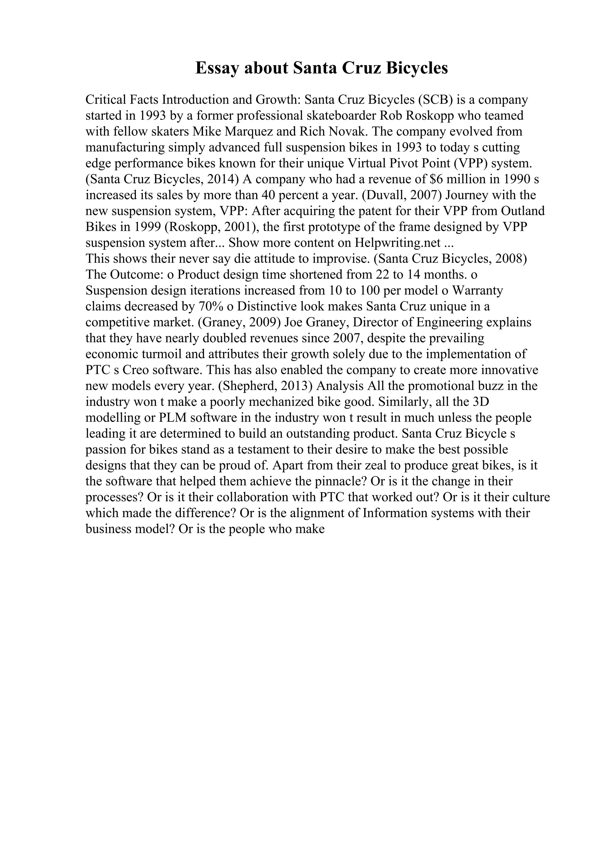 Essay about Santa Cruz Bicycles
Critical Facts Introduction and Growth: Santa Cruz Bicycles (SCB) is a company
started in 1993 by a former professional skateboarder Rob Roskopp who teamed
with fellow skaters Mike Marquez and Rich Novak. The company evolved from
manufacturing simply advanced full suspension bikes in 1993 to today s cutting
edge performance bikes known for their unique Virtual Pivot Point (VPP) system.
(Santa Cruz Bicycles, 2014) A company who had a revenue of $6 million in 1990 s
increased its sales by more than 40 percent a year. (Duvall, 2007) Journey with the
new suspension system, VPP: After acquiring the patent for their VPP from Outland
Bikes in 1999 (Roskopp, 2001), the first prototype of the frame designed by VPP
suspension system after... Show more content on Helpwriting.net ...
This shows their never say die attitude to improvise. (Santa Cruz Bicycles, 2008)
The Outcome: o Product design time shortened from 22 to 14 months. o
Suspension design iterations increased from 10 to 100 per model o Warranty
claims decreased by 70% o Distinctive look makes Santa Cruz unique in a
competitive market. (Graney, 2009) Joe Graney, Director of Engineering explains
that they have nearly doubled revenues since 2007, despite the prevailing
economic turmoil and attributes their growth solely due to the implementation of
PTC s Creo software. This has also enabled the company to create more innovative
new models every year. (Shepherd, 2013) Analysis All the promotional buzz in the
industry won t make a poorly mechanized bike good. Similarly, all the 3D
modelling or PLM software in the industry won t result in much unless the people
leading it are determined to build an outstanding product. Santa Cruz Bicycle s
passion for bikes stand as a testament to their desire to make the best possible
designs that they can be proud of. Apart from their zeal to produce great bikes, is it
the software that helped them achieve the pinnacle? Or is it the change in their
processes? Or is it their collaboration with PTC that worked out? Or is it their culture
which made the difference? Or is the alignment of Information systems with their
business model? Or is the people who make
 