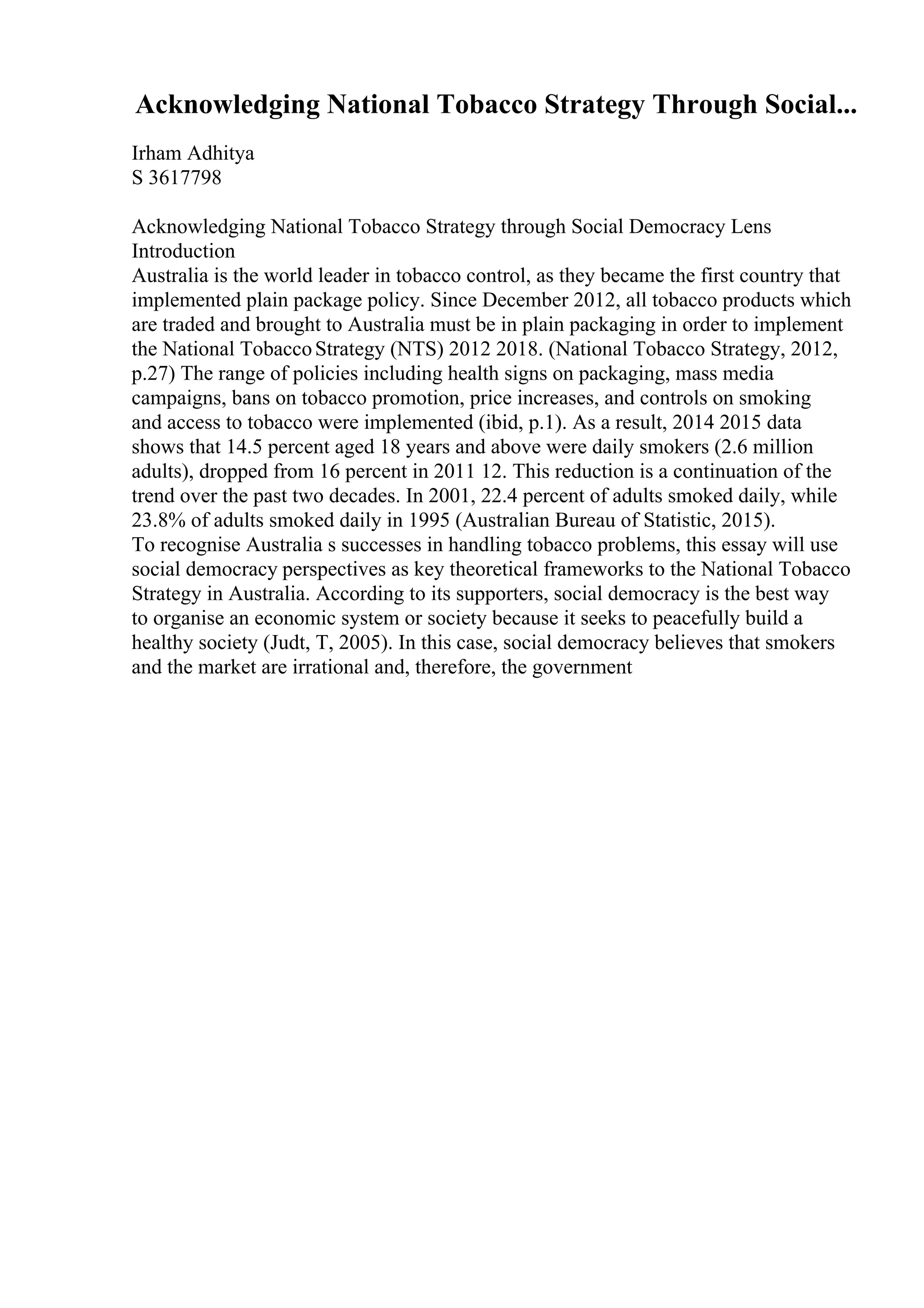 Acknowledging National Tobacco Strategy Through Social...
Irham Adhitya
S 3617798
Acknowledging National Tobacco Strategy through Social Democracy Lens
Introduction
Australia is the world leader in tobacco control, as they became the first country that
implemented plain package policy. Since December 2012, all tobacco products which
are traded and brought to Australia must be in plain packaging in order to implement
the National TobaccoStrategy (NTS) 2012 2018. (National Tobacco Strategy, 2012,
p.27) The range of policies including health signs on packaging, mass media
campaigns, bans on tobacco promotion, price increases, and controls on smoking
and access to tobacco were implemented (ibid, p.1). As a result, 2014 2015 data
shows that 14.5 percent aged 18 years and above were daily smokers (2.6 million
adults), dropped from 16 percent in 2011 12. This reduction is a continuation of the
trend over the past two decades. In 2001, 22.4 percent of adults smoked daily, while
23.8% of adults smoked daily in 1995 (Australian Bureau of Statistic, 2015).
To recognise Australia s successes in handling tobacco problems, this essay will use
social democracy perspectives as key theoretical frameworks to the National Tobacco
Strategy in Australia. According to its supporters, social democracy is the best way
to organise an economic system or society because it seeks to peacefully build a
healthy society (Judt, T, 2005). In this case, social democracy believes that smokers
and the market are irrational and, therefore, the government
 