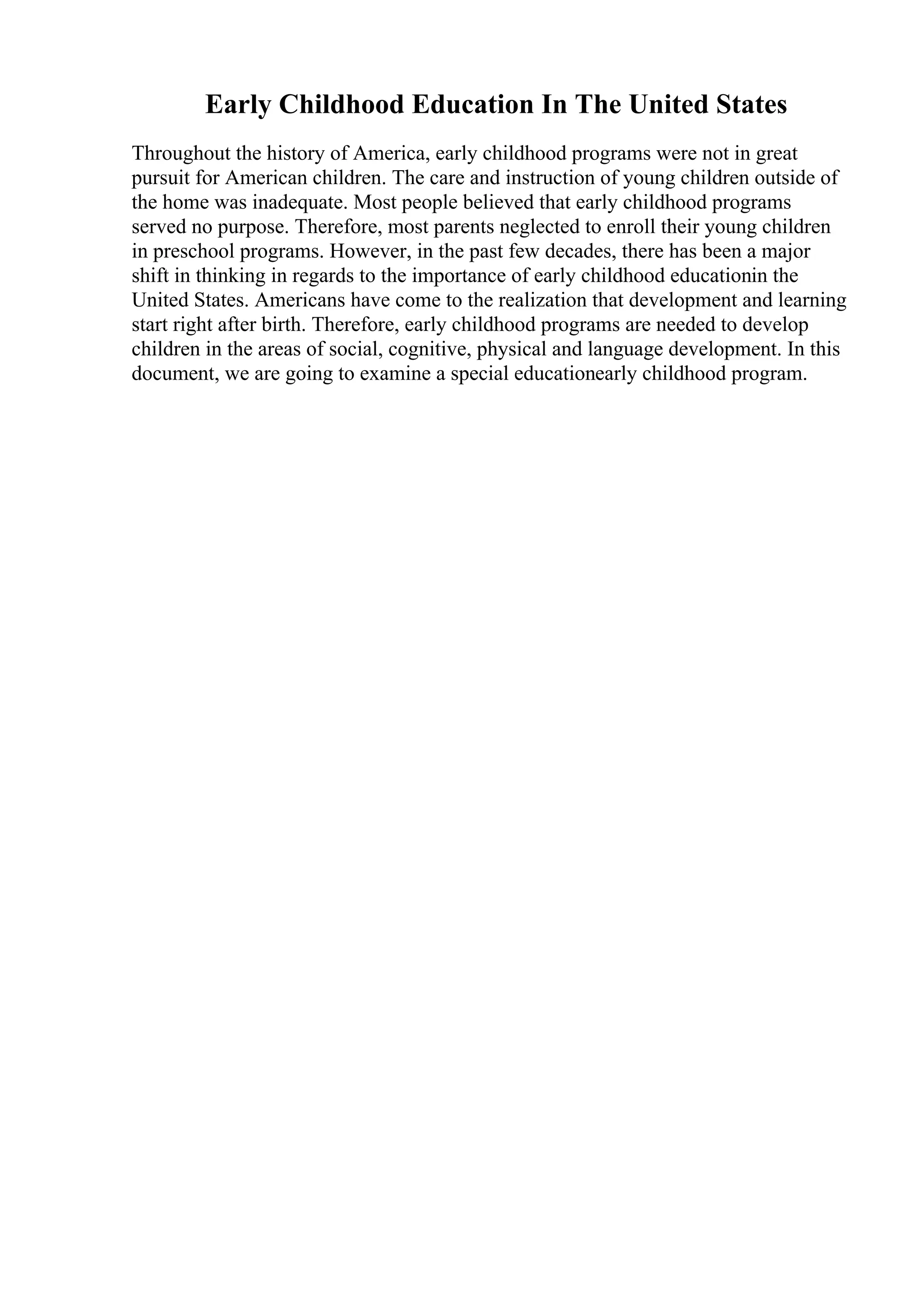 Early Childhood Education In The United States
Throughout the history of America, early childhood programs were not in great
pursuit for American children. The care and instruction of young children outside of
the home was inadequate. Most people believed that early childhood programs
served no purpose. Therefore, most parents neglected to enroll their young children
in preschool programs. However, in the past few decades, there has been a major
shift in thinking in regards to the importance of early childhood educationin the
United States. Americans have come to the realization that development and learning
start right after birth. Therefore, early childhood programs are needed to develop
children in the areas of social, cognitive, physical and language development. In this
document, we are going to examine a special educationearly childhood program.
 