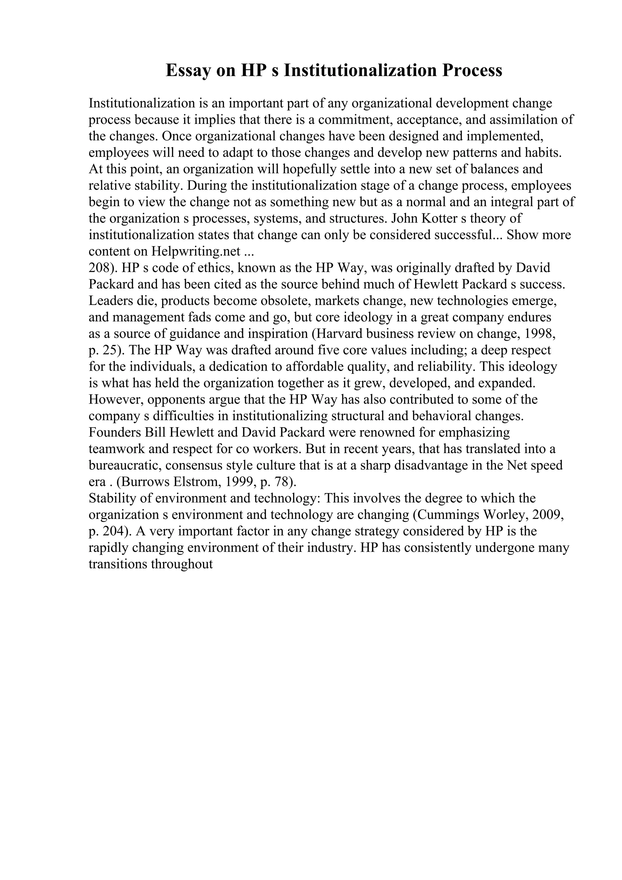 Essay on HP s Institutionalization Process
Institutionalization is an important part of any organizational development change
process because it implies that there is a commitment, acceptance, and assimilation of
the changes. Once organizational changes have been designed and implemented,
employees will need to adapt to those changes and develop new patterns and habits.
At this point, an organization will hopefully settle into a new set of balances and
relative stability. During the institutionalization stage of a change process, employees
begin to view the change not as something new but as a normal and an integral part of
the organization s processes, systems, and structures. John Kotter s theory of
institutionalization states that change can only be considered successful... Show more
content on Helpwriting.net ...
208). HP s code of ethics, known as the HP Way, was originally drafted by David
Packard and has been cited as the source behind much of Hewlett Packard s success.
Leaders die, products become obsolete, markets change, new technologies emerge,
and management fads come and go, but core ideology in a great company endures
as a source of guidance and inspiration (Harvard business review on change, 1998,
p. 25). The HP Way was drafted around five core values including; a deep respect
for the individuals, a dedication to affordable quality, and reliability. This ideology
is what has held the organization together as it grew, developed, and expanded.
However, opponents argue that the HP Way has also contributed to some of the
company s difficulties in institutionalizing structural and behavioral changes.
Founders Bill Hewlett and David Packard were renowned for emphasizing
teamwork and respect for co workers. But in recent years, that has translated into a
bureaucratic, consensus style culture that is at a sharp disadvantage in the Net speed
era . (Burrows Elstrom, 1999, p. 78).
Stability of environment and technology: This involves the degree to which the
organization s environment and technology are changing (Cummings Worley, 2009,
p. 204). A very important factor in any change strategy considered by HP is the
rapidly changing environment of their industry. HP has consistently undergone many
transitions throughout
 