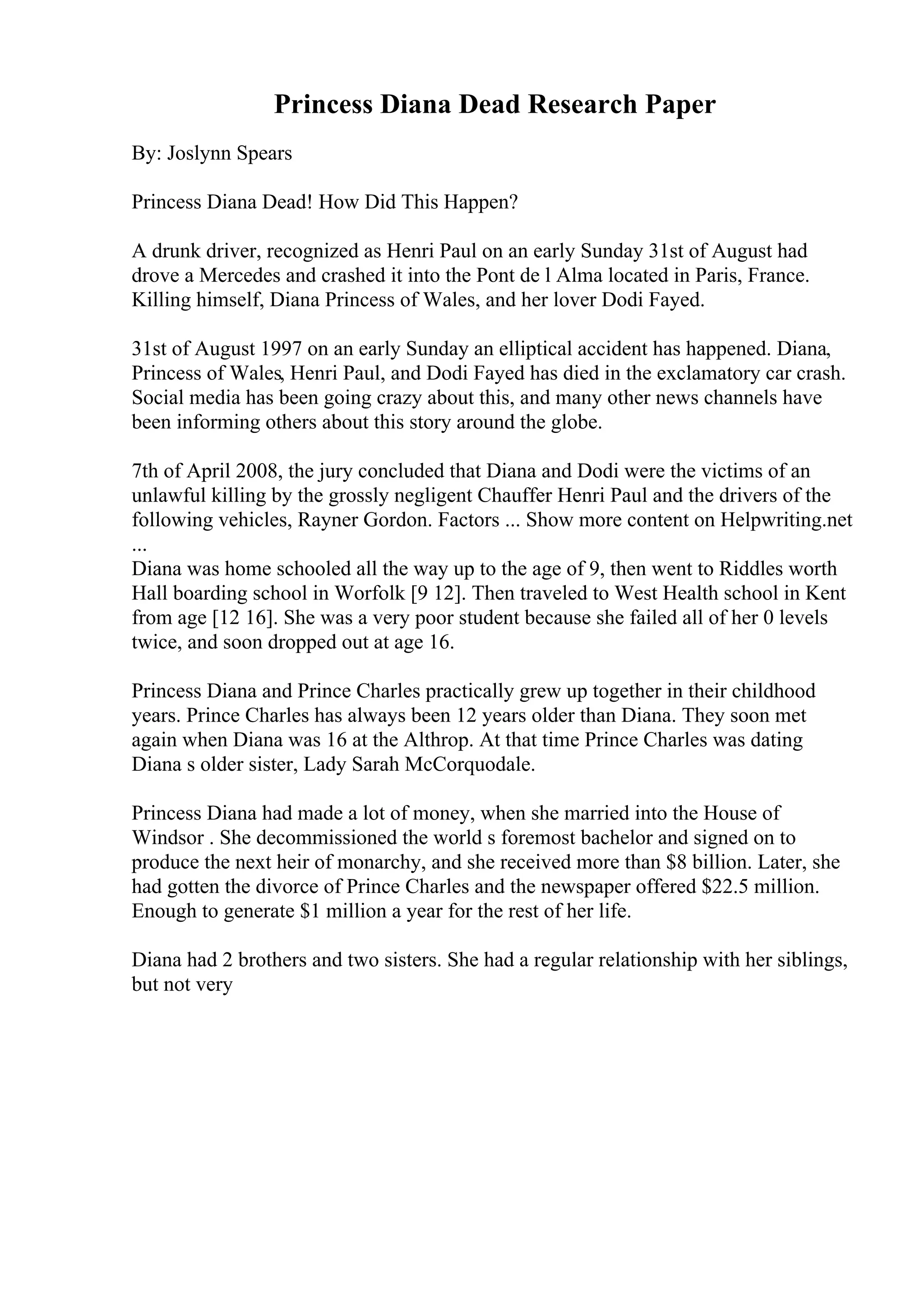 Princess Diana Dead Research Paper
By: Joslynn Spears
Princess Diana Dead! How Did This Happen?
A drunk driver, recognized as Henri Paul on an early Sunday 31st of August had
drove a Mercedes and crashed it into the Pont de l Alma located in Paris, France.
Killing himself, Diana Princess of Wales, and her lover Dodi Fayed.
31st of August 1997 on an early Sunday an elliptical accident has happened. Diana,
Princess of Wales, Henri Paul, and Dodi Fayed has died in the exclamatory car crash.
Social media has been going crazy about this, and many other news channels have
been informing others about this story around the globe.
7th of April 2008, the jury concluded that Diana and Dodi were the victims of an
unlawful killing by the grossly negligent Chauffer Henri Paul and the drivers of the
following vehicles, Rayner Gordon. Factors ... Show more content on Helpwriting.net
...
Diana was home schooled all the way up to the age of 9, then went to Riddles worth
Hall boarding school in Worfolk [9 12]. Then traveled to West Health school in Kent
from age [12 16]. She was a very poor student because she failed all of her 0 levels
twice, and soon dropped out at age 16.
Princess Diana and Prince Charles practically grew up together in their childhood
years. Prince Charles has always been 12 years older than Diana. They soon met
again when Diana was 16 at the Althrop. At that time Prince Charles was dating
Diana s older sister, Lady Sarah McCorquodale.
Princess Diana had made a lot of money, when she married into the House of
Windsor . She decommissioned the world s foremost bachelor and signed on to
produce the next heir of monarchy, and she received more than $8 billion. Later, she
had gotten the divorce of Prince Charles and the newspaper offered $22.5 million.
Enough to generate $1 million a year for the rest of her life.
Diana had 2 brothers and two sisters. She had a regular relationship with her siblings,
but not very
 