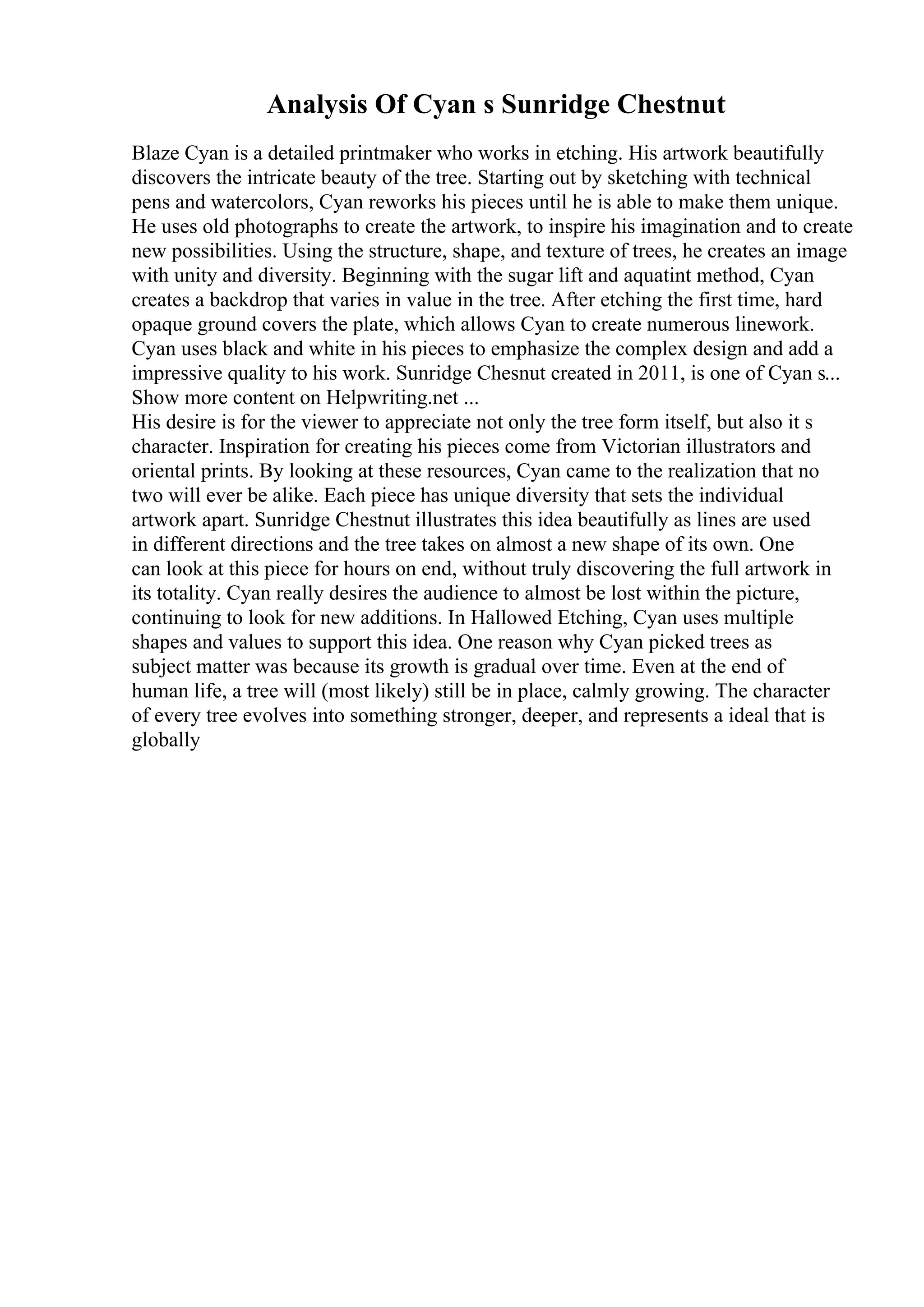 Analysis Of Cyan s Sunridge Chestnut
Blaze Cyan is a detailed printmaker who works in etching. His artwork beautifully
discovers the intricate beauty of the tree. Starting out by sketching with technical
pens and watercolors, Cyan reworks his pieces until he is able to make them unique.
He uses old photographs to create the artwork, to inspire his imagination and to create
new possibilities. Using the structure, shape, and texture of trees, he creates an image
with unity and diversity. Beginning with the sugar lift and aquatint method, Cyan
creates a backdrop that varies in value in the tree. After etching the first time, hard
opaque ground covers the plate, which allows Cyan to create numerous linework.
Cyan uses black and white in his pieces to emphasize the complex design and add a
impressive quality to his work. Sunridge Chesnut created in 2011, is one of Cyan s...
Show more content on Helpwriting.net ...
His desire is for the viewer to appreciate not only the tree form itself, but also it s
character. Inspiration for creating his pieces come from Victorian illustrators and
oriental prints. By looking at these resources, Cyan came to the realization that no
two will ever be alike. Each piece has unique diversity that sets the individual
artwork apart. Sunridge Chestnut illustrates this idea beautifully as lines are used
in different directions and the tree takes on almost a new shape of its own. One
can look at this piece for hours on end, without truly discovering the full artwork in
its totality. Cyan really desires the audience to almost be lost within the picture,
continuing to look for new additions. In Hallowed Etching, Cyan uses multiple
shapes and values to support this idea. One reason why Cyan picked trees as
subject matter was because its growth is gradual over time. Even at the end of
human life, a tree will (most likely) still be in place, calmly growing. The character
of every tree evolves into something stronger, deeper, and represents a ideal that is
globally
 