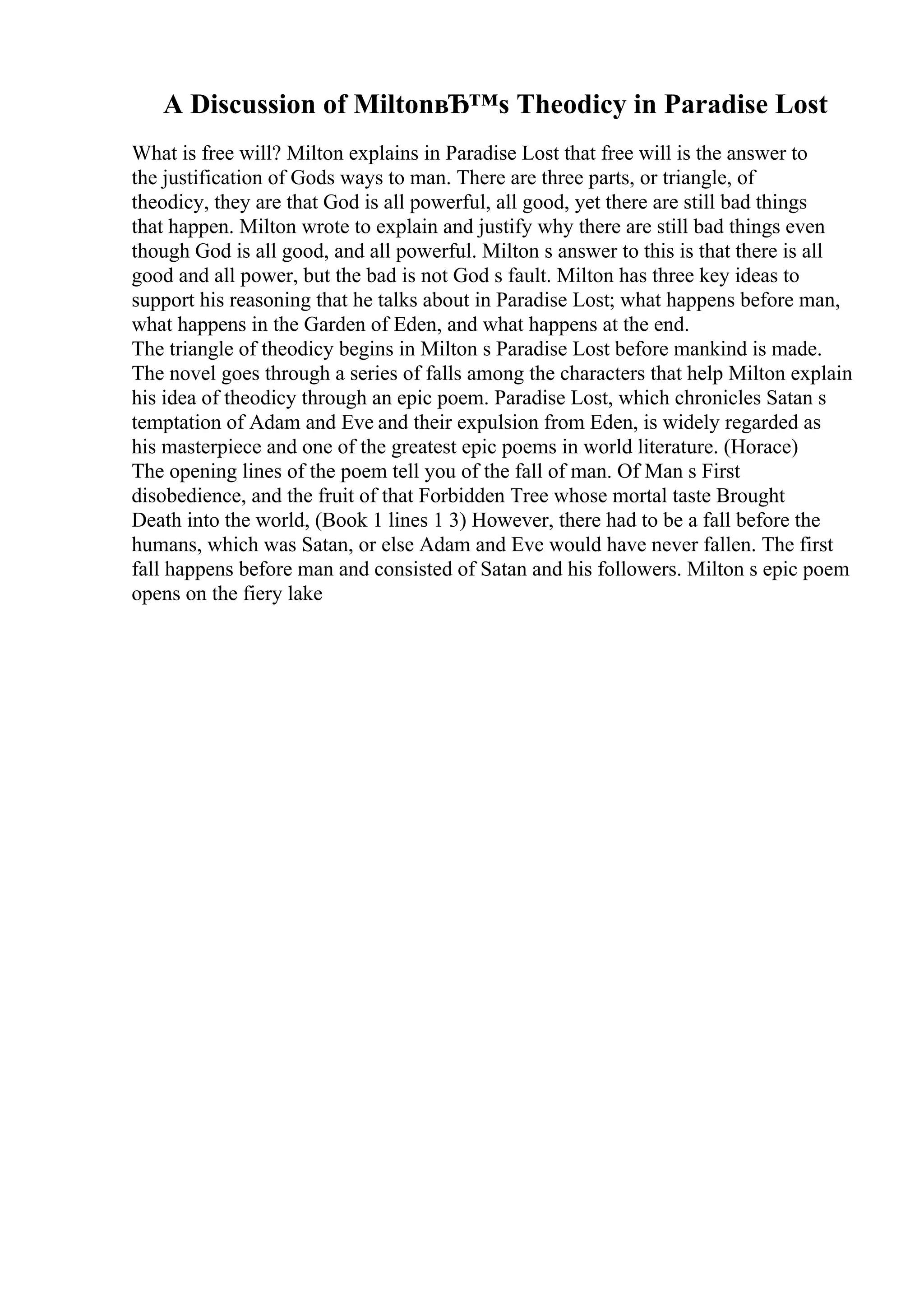 A Discussion of MiltonвЂ™s Theodicy in Paradise Lost
What is free will? Milton explains in Paradise Lost that free will is the answer to
the justification of Gods ways to man. There are three parts, or triangle, of
theodicy, they are that God is all powerful, all good, yet there are still bad things
that happen. Milton wrote to explain and justify why there are still bad things even
though God is all good, and all powerful. Milton s answer to this is that there is all
good and all power, but the bad is not God s fault. Milton has three key ideas to
support his reasoning that he talks about in Paradise Lost; what happens before man,
what happens in the Garden of Eden, and what happens at the end.
The triangle of theodicy begins in Milton s Paradise Lost before mankind is made.
The novel goes through a series of falls among the characters that help Milton explain
his idea of theodicy through an epic poem. Paradise Lost, which chronicles Satan s
temptation of Adam and Eve and their expulsion from Eden, is widely regarded as
his masterpiece and one of the greatest epic poems in world literature. (Horace)
The opening lines of the poem tell you of the fall of man. Of Man s First
disobedience, and the fruit of that Forbidden Tree whose mortal taste Brought
Death into the world, (Book 1 lines 1 3) However, there had to be a fall before the
humans, which was Satan, or else Adam and Eve would have never fallen. The first
fall happens before man and consisted of Satan and his followers. Milton s epic poem
opens on the fiery lake
 