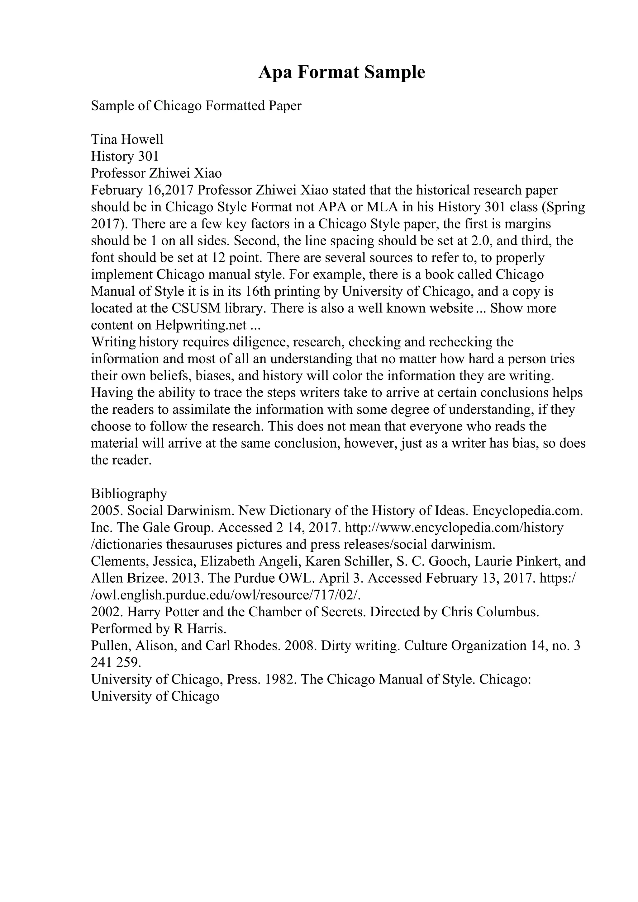 Apa Format Sample
Sample of Chicago Formatted Paper
Tina Howell
History 301
Professor Zhiwei Xiao
February 16,2017 Professor Zhiwei Xiao stated that the historical research paper
should be in Chicago Style Format not APA or MLA in his History 301 class (Spring
2017). There are a few key factors in a Chicago Style paper, the first is margins
should be 1 on all sides. Second, the line spacing should be set at 2.0, and third, the
font should be set at 12 point. There are several sources to refer to, to properly
implement Chicago manual style. For example, there is a book called Chicago
Manual of Style it is in its 16th printing by University of Chicago, and a copy is
located at the CSUSM library. There is also a well known website... Show more
content on Helpwriting.net ...
Writing history requires diligence, research, checking and rechecking the
information and most of all an understanding that no matter how hard a person tries
their own beliefs, biases, and history will color the information they are writing.
Having the ability to trace the steps writers take to arrive at certain conclusions helps
the readers to assimilate the information with some degree of understanding, if they
choose to follow the research. This does not mean that everyone who reads the
material will arrive at the same conclusion, however, just as a writer has bias, so does
the reader.
Bibliography
2005. Social Darwinism. New Dictionary of the History of Ideas. Encyclopedia.com.
Inc. The Gale Group. Accessed 2 14, 2017. http://www.encyclopedia.com/history
/dictionaries thesauruses pictures and press releases/social darwinism.
Clements, Jessica, Elizabeth Angeli, Karen Schiller, S. C. Gooch, Laurie Pinkert, and
Allen Brizee. 2013. The Purdue OWL. April 3. Accessed February 13, 2017. https:/
/owl.english.purdue.edu/owl/resource/717/02/.
2002. Harry Potter and the Chamber of Secrets. Directed by Chris Columbus.
Performed by R Harris.
Pullen, Alison, and Carl Rhodes. 2008. Dirty writing. Culture Organization 14, no. 3
241 259.
University of Chicago, Press. 1982. The Chicago Manual of Style. Chicago:
University of Chicago
 