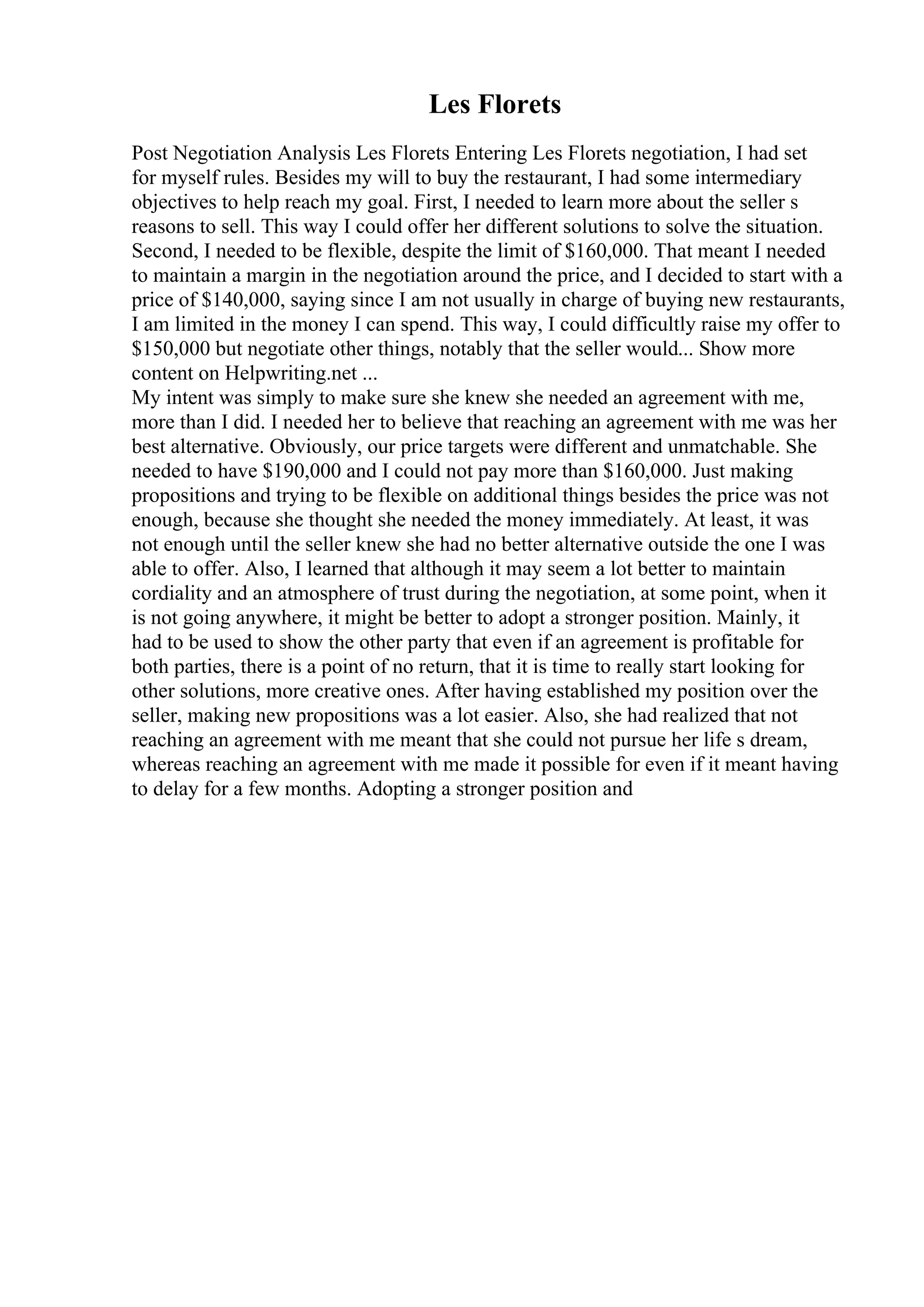 Les Florets
Post Negotiation Analysis Les Florets Entering Les Florets negotiation, I had set
for myself rules. Besides my will to buy the restaurant, I had some intermediary
objectives to help reach my goal. First, I needed to learn more about the seller s
reasons to sell. This way I could offer her different solutions to solve the situation.
Second, I needed to be flexible, despite the limit of $160,000. That meant I needed
to maintain a margin in the negotiation around the price, and I decided to start with a
price of $140,000, saying since I am not usually in charge of buying new restaurants,
I am limited in the money I can spend. This way, I could difficultly raise my offer to
$150,000 but negotiate other things, notably that the seller would... Show more
content on Helpwriting.net ...
My intent was simply to make sure she knew she needed an agreement with me,
more than I did. I needed her to believe that reaching an agreement with me was her
best alternative. Obviously, our price targets were different and unmatchable. She
needed to have $190,000 and I could not pay more than $160,000. Just making
propositions and trying to be flexible on additional things besides the price was not
enough, because she thought she needed the money immediately. At least, it was
not enough until the seller knew she had no better alternative outside the one I was
able to offer. Also, I learned that although it may seem a lot better to maintain
cordiality and an atmosphere of trust during the negotiation, at some point, when it
is not going anywhere, it might be better to adopt a stronger position. Mainly, it
had to be used to show the other party that even if an agreement is profitable for
both parties, there is a point of no return, that it is time to really start looking for
other solutions, more creative ones. After having established my position over the
seller, making new propositions was a lot easier. Also, she had realized that not
reaching an agreement with me meant that she could not pursue her life s dream,
whereas reaching an agreement with me made it possible for even if it meant having
to delay for a few months. Adopting a stronger position and
 
