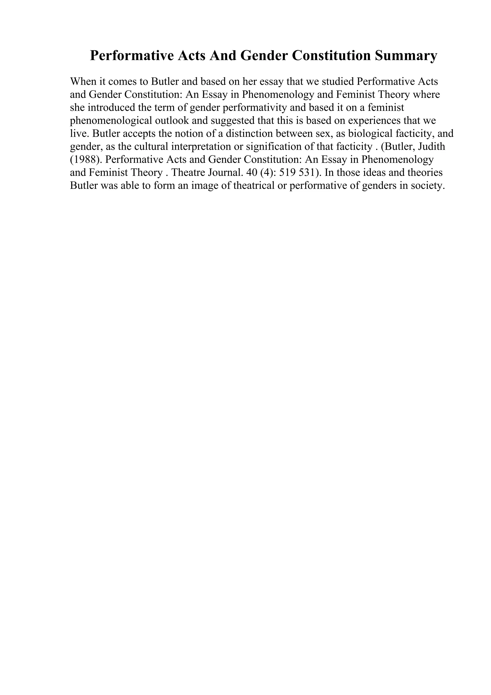 Performative Acts And Gender Constitution Summary
When it comes to Butler and based on her essay that we studied Performative Acts
and Gender Constitution: An Essay in Phenomenology and Feminist Theory where
she introduced the term of gender performativity and based it on a feminist
phenomenological outlook and suggested that this is based on experiences that we
live. Butler accepts the notion of a distinction between sex, as biological facticity, and
gender, as the cultural interpretation or signification of that facticity . (Butler, Judith
(1988). Performative Acts and Gender Constitution: An Essay in Phenomenology
and Feminist Theory . Theatre Journal. 40 (4): 519 531). In those ideas and theories
Butler was able to form an image of theatrical or performative of genders in society.
 