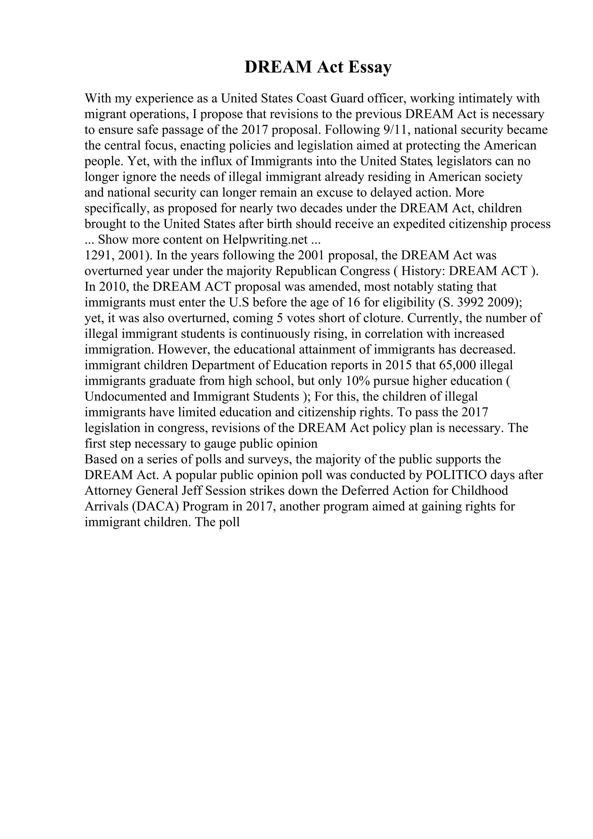 DREAM Act Essay
With my experience as a United States Coast Guard officer, working intimately with
migrant operations, I propose that revisions to the previous DREAM Act is necessary
to ensure safe passage of the 2017 proposal. Following 9/11, national security became
the central focus, enacting policies and legislation aimed at protecting the American
people. Yet, with the influx of Immigrants into the United States, legislators can no
longer ignore the needs of illegal immigrant already residing in American society
and national security can longer remain an excuse to delayed action. More
specifically, as proposed for nearly two decades under the DREAM Act, children
brought to the United States after birth should receive an expedited citizenship process
... Show more content on Helpwriting.net ...
1291, 2001). In the years following the 2001 proposal, the DREAM Act was
overturned year under the majority Republican Congress ( History: DREAM ACT ).
In 2010, the DREAM ACT proposal was amended, most notably stating that
immigrants must enter the U.S before the age of 16 for eligibility (S. 3992 2009);
yet, it was also overturned, coming 5 votes short of cloture. Currently, the number of
illegal immigrant students is continuously rising, in correlation with increased
immigration. However, the educational attainment of immigrants has decreased.
immigrant children Department of Education reports in 2015 that 65,000 illegal
immigrants graduate from high school, but only 10% pursue higher education (
Undocumented and Immigrant Students ); For this, the children of illegal
immigrants have limited education and citizenship rights. To pass the 2017
legislation in congress, revisions of the DREAM Act policy plan is necessary. The
first step necessary to gauge public opinion
Based on a series of polls and surveys, the majority of the public supports the
DREAM Act. A popular public opinion poll was conducted by POLITICO days after
Attorney General Jeff Session strikes down the Deferred Action for Childhood
Arrivals (DACA) Program in 2017, another program aimed at gaining rights for
immigrant children. The poll
 