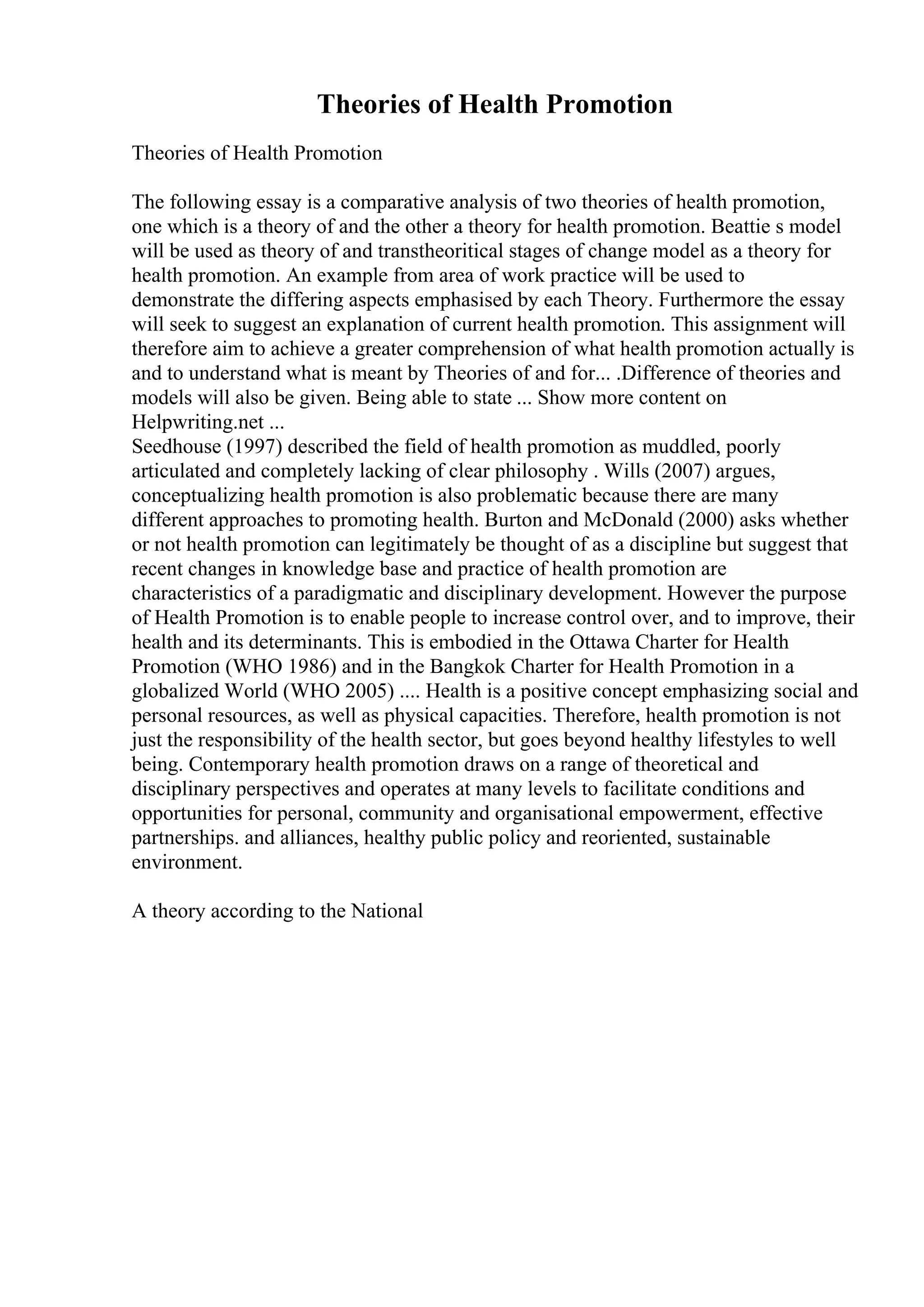 Theories of Health Promotion
Theories of Health Promotion
The following essay is a comparative analysis of two theories of health promotion,
one which is a theory of and the other a theory for health promotion. Beattie s model
will be used as theory of and transtheoritical stages of change model as a theory for
health promotion. An example from area of work practice will be used to
demonstrate the differing aspects emphasised by each Theory. Furthermore the essay
will seek to suggest an explanation of current health promotion. This assignment will
therefore aim to achieve a greater comprehension of what health promotion actually is
and to understand what is meant by Theories of and for... .Difference of theories and
models will also be given. Being able to state ... Show more content on
Helpwriting.net ...
Seedhouse (1997) described the field of health promotion as muddled, poorly
articulated and completely lacking of clear philosophy . Wills (2007) argues,
conceptualizing health promotion is also problematic because there are many
different approaches to promoting health. Burton and McDonald (2000) asks whether
or not health promotion can legitimately be thought of as a discipline but suggest that
recent changes in knowledge base and practice of health promotion are
characteristics of a paradigmatic and disciplinary development. However the purpose
of Health Promotion is to enable people to increase control over, and to improve, their
health and its determinants. This is embodied in the Ottawa Charter for Health
Promotion (WHO 1986) and in the Bangkok Charter for Health Promotion in a
globalized World (WHO 2005) .... Health is a positive concept emphasizing social and
personal resources, as well as physical capacities. Therefore, health promotion is not
just the responsibility of the health sector, but goes beyond healthy lifestyles to well
being. Contemporary health promotion draws on a range of theoretical and
disciplinary perspectives and operates at many levels to facilitate conditions and
opportunities for personal, community and organisational empowerment, effective
partnerships. and alliances, healthy public policy and reoriented, sustainable
environment.
A theory according to the National
 