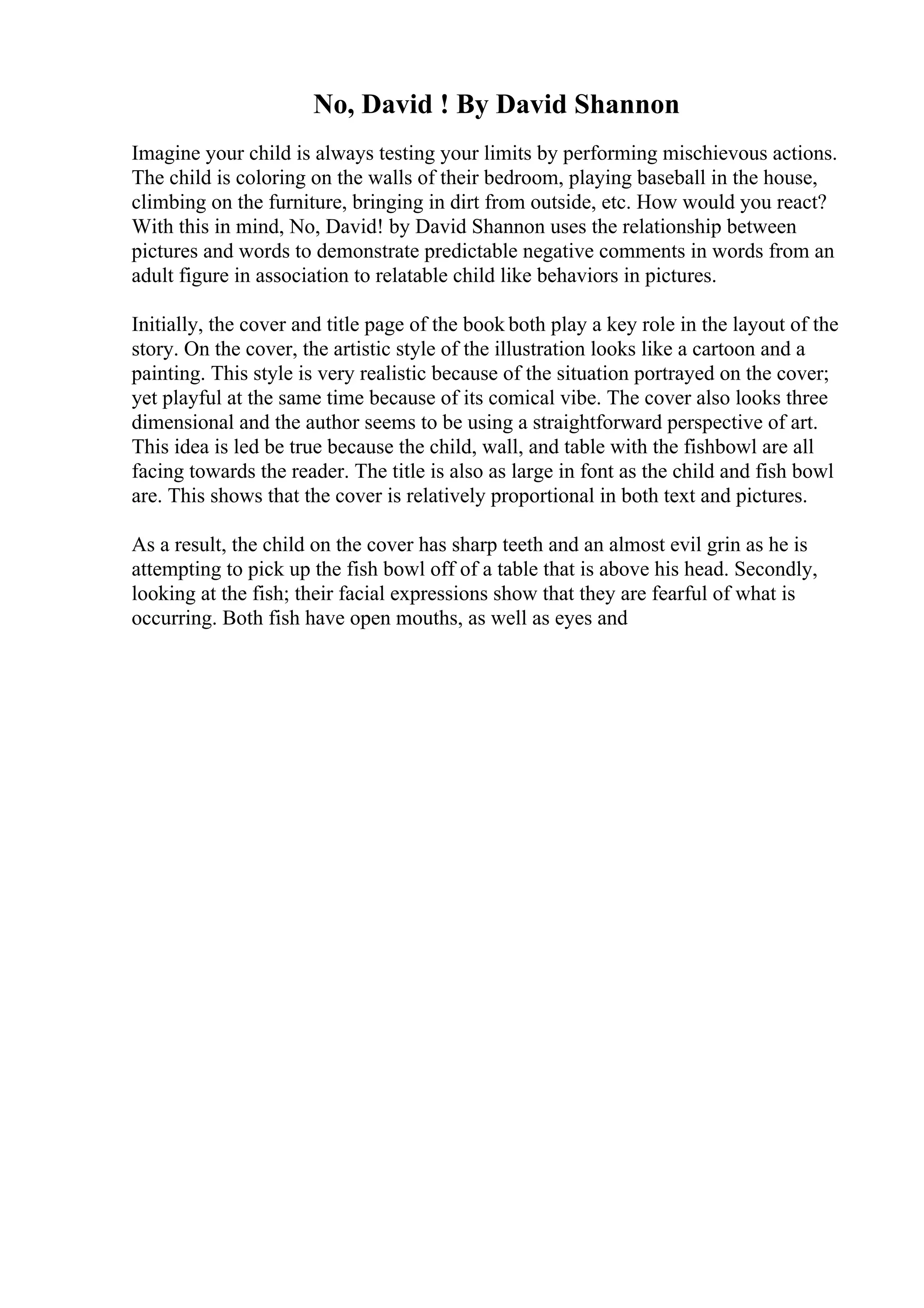 No, David ! By David Shannon
Imagine your child is always testing your limits by performing mischievous actions.
The child is coloring on the walls of their bedroom, playing baseball in the house,
climbing on the furniture, bringing in dirt from outside, etc. How would you react?
With this in mind, No, David! by David Shannon uses the relationship between
pictures and words to demonstrate predictable negative comments in words from an
adult figure in association to relatable child like behaviors in pictures.
Initially, the cover and title page of the book both play a key role in the layout of the
story. On the cover, the artistic style of the illustration looks like a cartoon and a
painting. This style is very realistic because of the situation portrayed on the cover;
yet playful at the same time because of its comical vibe. The cover also looks three
dimensional and the author seems to be using a straightforward perspective of art.
This idea is led be true because the child, wall, and table with the fishbowl are all
facing towards the reader. The title is also as large in font as the child and fish bowl
are. This shows that the cover is relatively proportional in both text and pictures.
As a result, the child on the cover has sharp teeth and an almost evil grin as he is
attempting to pick up the fish bowl off of a table that is above his head. Secondly,
looking at the fish; their facial expressions show that they are fearful of what is
occurring. Both fish have open mouths, as well as eyes and
 