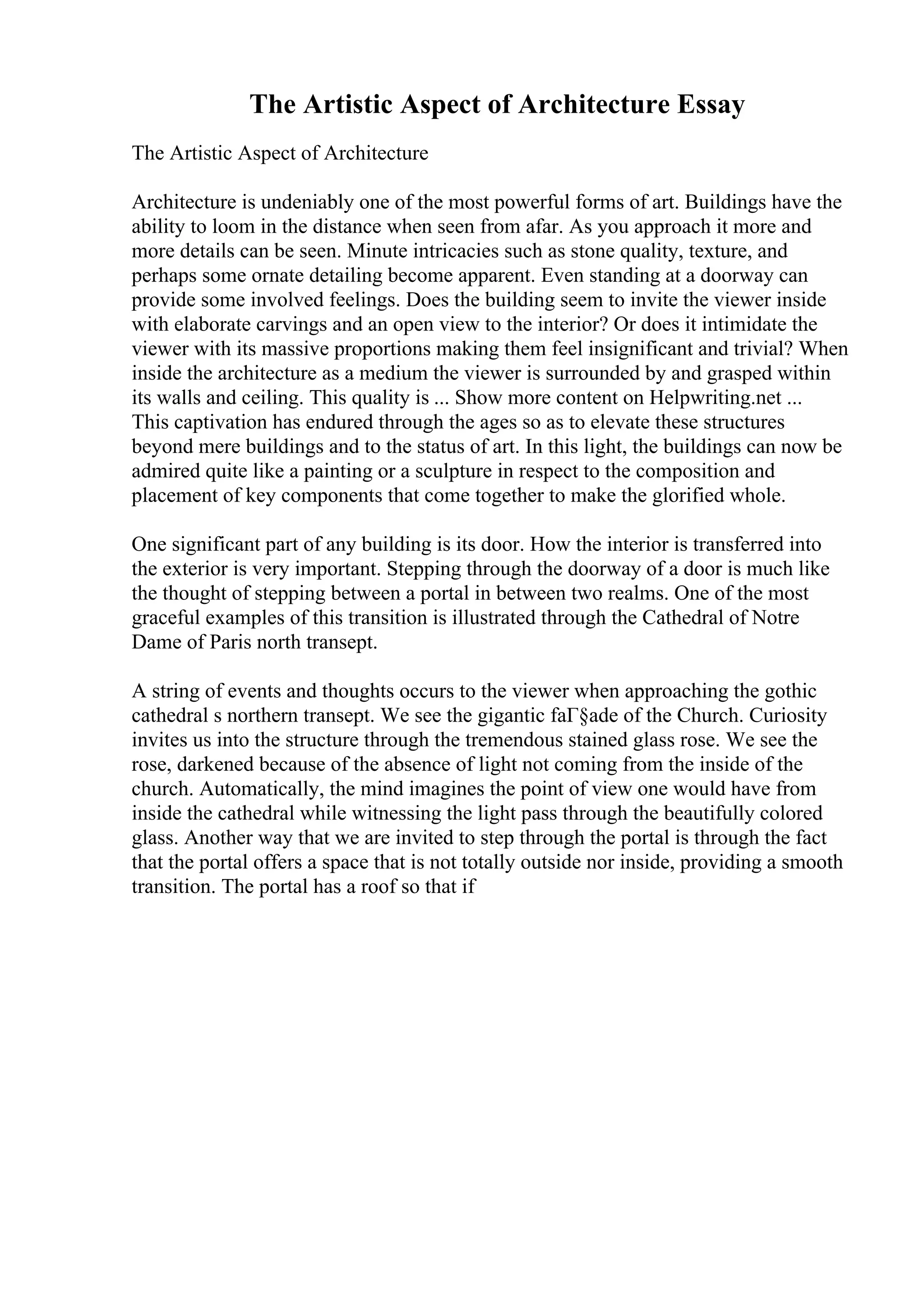 The Artistic Aspect of Architecture Essay
The Artistic Aspect of Architecture
Architecture is undeniably one of the most powerful forms of art. Buildings have the
ability to loom in the distance when seen from afar. As you approach it more and
more details can be seen. Minute intricacies such as stone quality, texture, and
perhaps some ornate detailing become apparent. Even standing at a doorway can
provide some involved feelings. Does the building seem to invite the viewer inside
with elaborate carvings and an open view to the interior? Or does it intimidate the
viewer with its massive proportions making them feel insignificant and trivial? When
inside the architecture as a medium the viewer is surrounded by and grasped within
its walls and ceiling. This quality is ... Show more content on Helpwriting.net ...
This captivation has endured through the ages so as to elevate these structures
beyond mere buildings and to the status of art. In this light, the buildings can now be
admired quite like a painting or a sculpture in respect to the composition and
placement of key components that come together to make the glorified whole.
One significant part of any building is its door. How the interior is transferred into
the exterior is very important. Stepping through the doorway of a door is much like
the thought of stepping between a portal in between two realms. One of the most
graceful examples of this transition is illustrated through the Cathedral of Notre
Dame of Paris north transept.
A string of events and thoughts occurs to the viewer when approaching the gothic
cathedral s northern transept. We see the gigantic faГ§ade of the Church. Curiosity
invites us into the structure through the tremendous stained glass rose. We see the
rose, darkened because of the absence of light not coming from the inside of the
church. Automatically, the mind imagines the point of view one would have from
inside the cathedral while witnessing the light pass through the beautifully colored
glass. Another way that we are invited to step through the portal is through the fact
that the portal offers a space that is not totally outside nor inside, providing a smooth
transition. The portal has a roof so that if
 