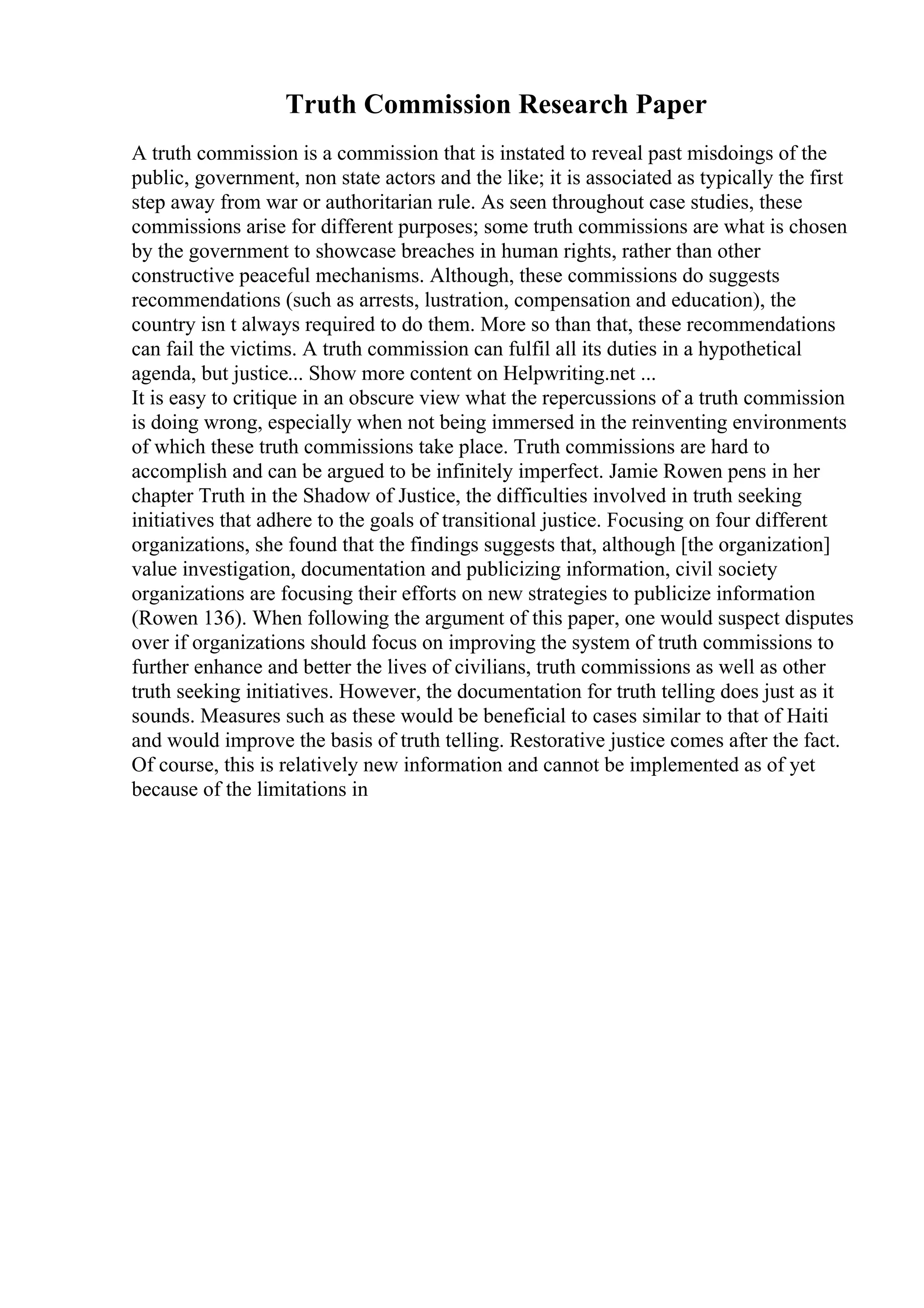 Truth Commission Research Paper
A truth commission is a commission that is instated to reveal past misdoings of the
public, government, non state actors and the like; it is associated as typically the first
step away from war or authoritarian rule. As seen throughout case studies, these
commissions arise for different purposes; some truth commissions are what is chosen
by the government to showcase breaches in human rights, rather than other
constructive peaceful mechanisms. Although, these commissions do suggests
recommendations (such as arrests, lustration, compensation and education), the
country isn t always required to do them. More so than that, these recommendations
can fail the victims. A truth commission can fulfil all its duties in a hypothetical
agenda, but justice... Show more content on Helpwriting.net ...
It is easy to critique in an obscure view what the repercussions of a truth commission
is doing wrong, especially when not being immersed in the reinventing environments
of which these truth commissions take place. Truth commissions are hard to
accomplish and can be argued to be infinitely imperfect. Jamie Rowen pens in her
chapter Truth in the Shadow of Justice, the difficulties involved in truth seeking
initiatives that adhere to the goals of transitional justice. Focusing on four different
organizations, she found that the findings suggests that, although [the organization]
value investigation, documentation and publicizing information, civil society
organizations are focusing their efforts on new strategies to publicize information
(Rowen 136). When following the argument of this paper, one would suspect disputes
over if organizations should focus on improving the system of truth commissions to
further enhance and better the lives of civilians, truth commissions as well as other
truth seeking initiatives. However, the documentation for truth telling does just as it
sounds. Measures such as these would be beneficial to cases similar to that of Haiti
and would improve the basis of truth telling. Restorative justice comes after the fact.
Of course, this is relatively new information and cannot be implemented as of yet
because of the limitations in
 