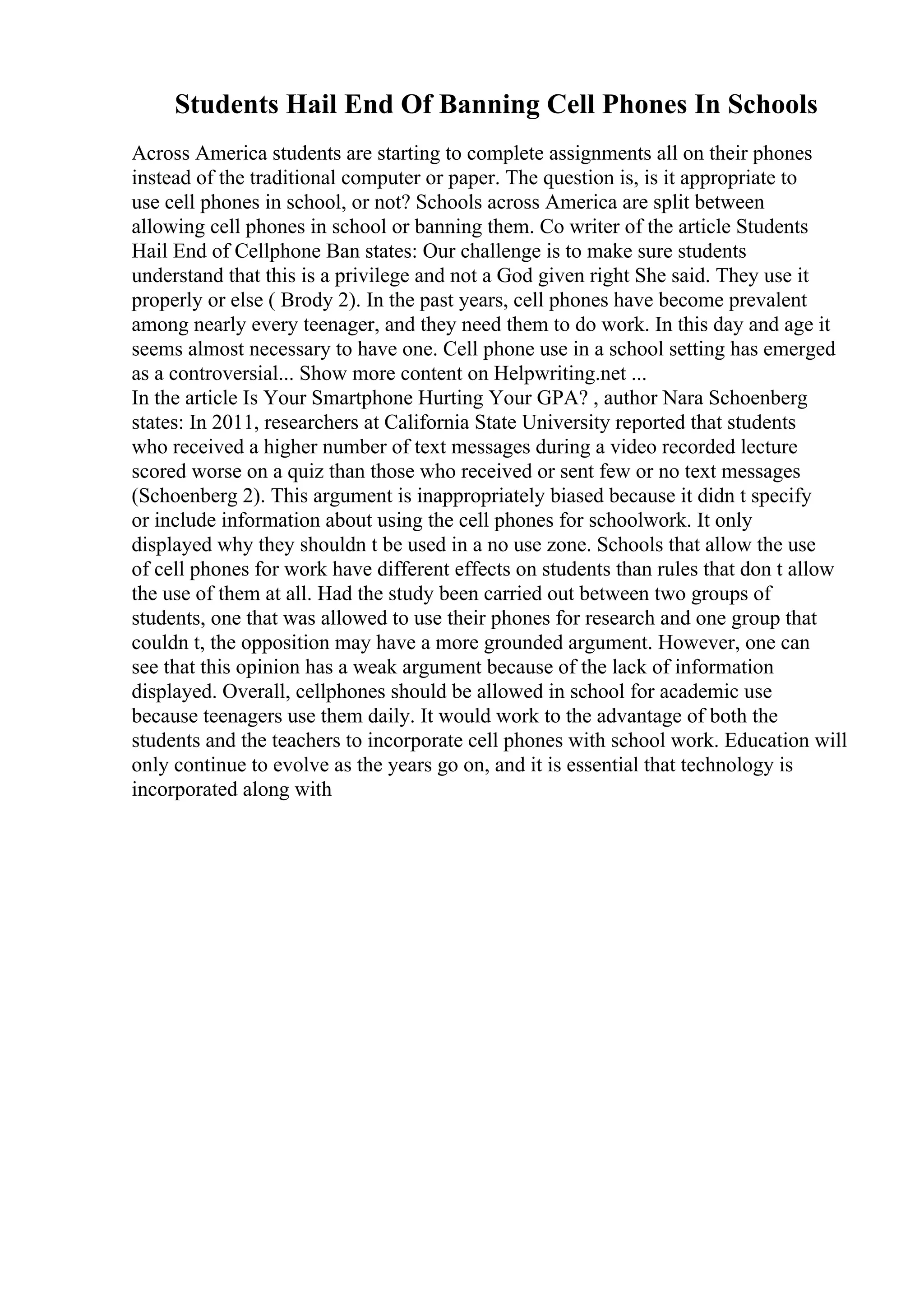 Students Hail End Of Banning Cell Phones In Schools
Across America students are starting to complete assignments all on their phones
instead of the traditional computer or paper. The question is, is it appropriate to
use cell phones in school, or not? Schools across America are split between
allowing cell phones in school or banning them. Co writer of the article Students
Hail End of Cellphone Ban states: Our challenge is to make sure students
understand that this is a privilege and not a God given right She said. They use it
properly or else ( Brody 2). In the past years, cell phones have become prevalent
among nearly every teenager, and they need them to do work. In this day and age it
seems almost necessary to have one. Cell phone use in a school setting has emerged
as a controversial... Show more content on Helpwriting.net ...
In the article Is Your Smartphone Hurting Your GPA? , author Nara Schoenberg
states: In 2011, researchers at California State University reported that students
who received a higher number of text messages during a video recorded lecture
scored worse on a quiz than those who received or sent few or no text messages
(Schoenberg 2). This argument is inappropriately biased because it didn t specify
or include information about using the cell phones for schoolwork. It only
displayed why they shouldn t be used in a no use zone. Schools that allow the use
of cell phones for work have different effects on students than rules that don t allow
the use of them at all. Had the study been carried out between two groups of
students, one that was allowed to use their phones for research and one group that
couldn t, the opposition may have a more grounded argument. However, one can
see that this opinion has a weak argument because of the lack of information
displayed. Overall, cellphones should be allowed in school for academic use
because teenagers use them daily. It would work to the advantage of both the
students and the teachers to incorporate cell phones with school work. Education will
only continue to evolve as the years go on, and it is essential that technology is
incorporated along with
 