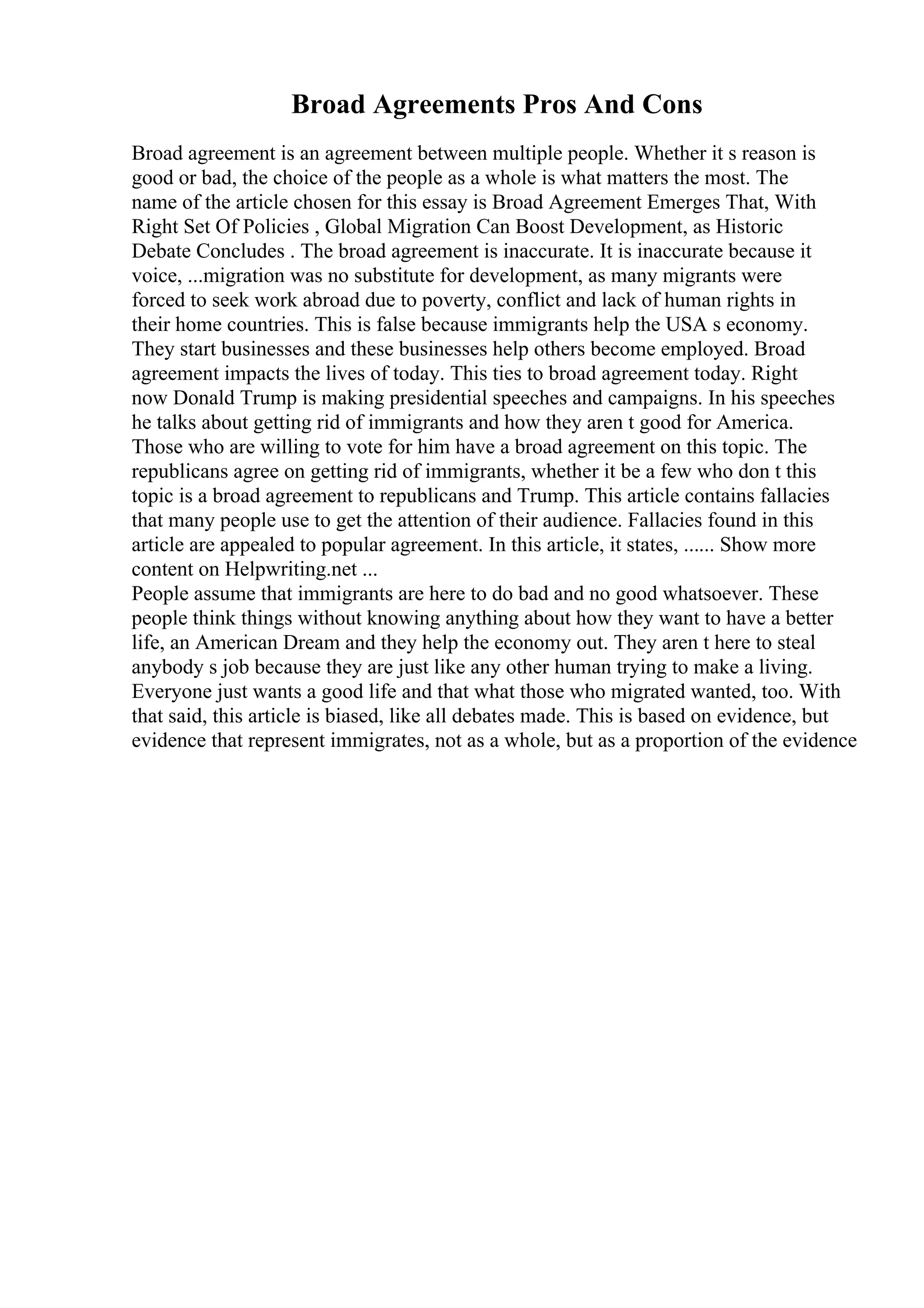 Broad Agreements Pros And Cons
Broad agreement is an agreement between multiple people. Whether it s reason is
good or bad, the choice of the people as a whole is what matters the most. The
name of the article chosen for this essay is Broad Agreement Emerges That, With
Right Set Of Policies , Global Migration Can Boost Development, as Historic
Debate Concludes . The broad agreement is inaccurate. It is inaccurate because it
voice, ...migration was no substitute for development, as many migrants were
forced to seek work abroad due to poverty, conflict and lack of human rights in
their home countries. This is false because immigrants help the USA s economy.
They start businesses and these businesses help others become employed. Broad
agreement impacts the lives of today. This ties to broad agreement today. Right
now Donald Trump is making presidential speeches and campaigns. In his speeches
he talks about getting rid of immigrants and how they aren t good for America.
Those who are willing to vote for him have a broad agreement on this topic. The
republicans agree on getting rid of immigrants, whether it be a few who don t this
topic is a broad agreement to republicans and Trump. This article contains fallacies
that many people use to get the attention of their audience. Fallacies found in this
article are appealed to popular agreement. In this article, it states, ...... Show more
content on Helpwriting.net ...
People assume that immigrants are here to do bad and no good whatsoever. These
people think things without knowing anything about how they want to have a better
life, an American Dream and they help the economy out. They aren t here to steal
anybody s job because they are just like any other human trying to make a living.
Everyone just wants a good life and that what those who migrated wanted, too. With
that said, this article is biased, like all debates made. This is based on evidence, but
evidence that represent immigrates, not as a whole, but as a proportion of the evidence
 