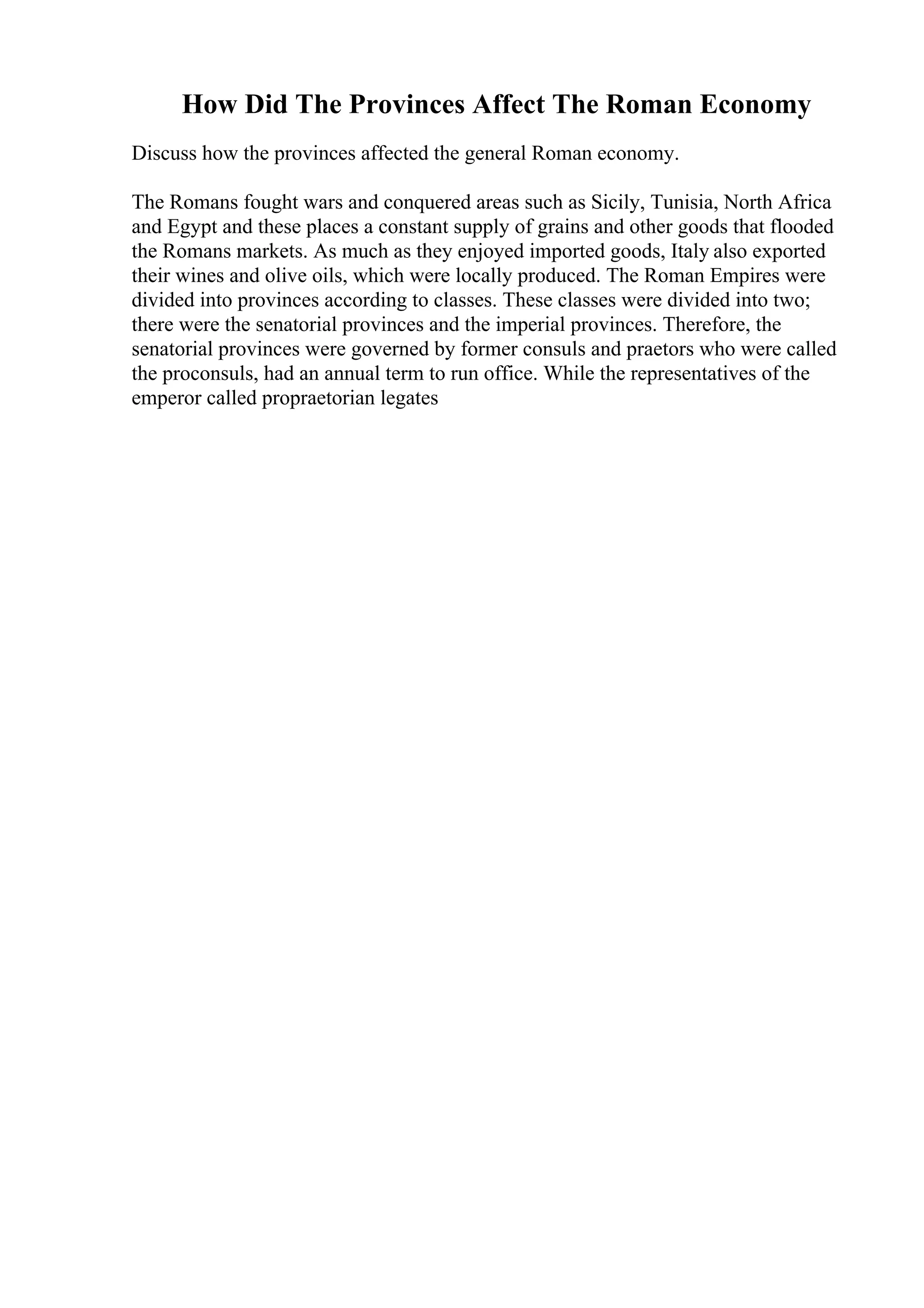 How Did The Provinces Affect The Roman Economy
Discuss how the provinces affected the general Roman economy.
The Romans fought wars and conquered areas such as Sicily, Tunisia, North Africa
and Egypt and these places a constant supply of grains and other goods that flooded
the Romans markets. As much as they enjoyed imported goods, Italy also exported
their wines and olive oils, which were locally produced. The Roman Empires were
divided into provinces according to classes. These classes were divided into two;
there were the senatorial provinces and the imperial provinces. Therefore, the
senatorial provinces were governed by former consuls and praetors who were called
the proconsuls, had an annual term to run office. While the representatives of the
emperor called propraetorian legates
 