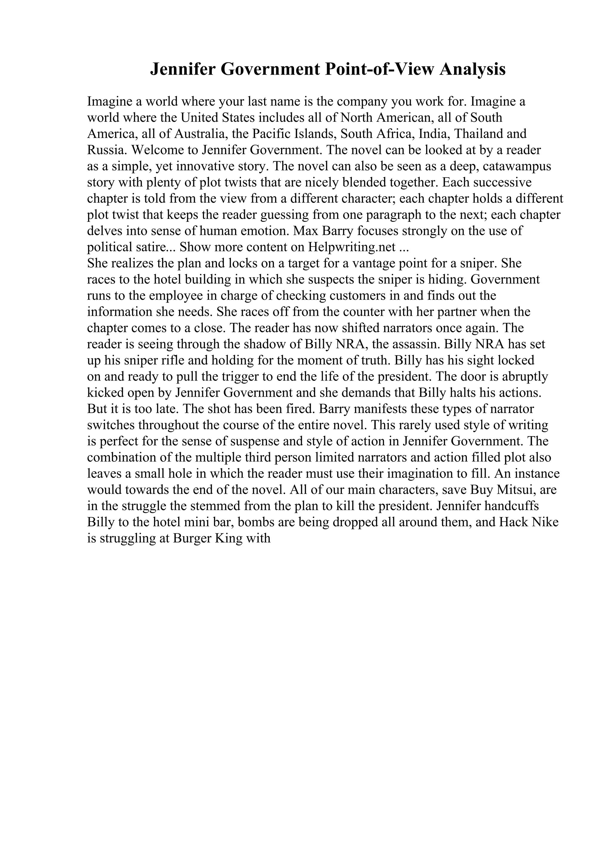 Jennifer Government Point-of-View Analysis
Imagine a world where your last name is the company you work for. Imagine a
world where the United States includes all of North American, all of South
America, all of Australia, the Pacific Islands, South Africa, India, Thailand and
Russia. Welcome to Jennifer Government. The novel can be looked at by a reader
as a simple, yet innovative story. The novel can also be seen as a deep, catawampus
story with plenty of plot twists that are nicely blended together. Each successive
chapter is told from the view from a different character; each chapter holds a different
plot twist that keeps the reader guessing from one paragraph to the next; each chapter
delves into sense of human emotion. Max Barry focuses strongly on the use of
political satire... Show more content on Helpwriting.net ...
She realizes the plan and locks on a target for a vantage point for a sniper. She
races to the hotel building in which she suspects the sniper is hiding. Government
runs to the employee in charge of checking customers in and finds out the
information she needs. She races off from the counter with her partner when the
chapter comes to a close. The reader has now shifted narrators once again. The
reader is seeing through the shadow of Billy NRA, the assassin. Billy NRA has set
up his sniper rifle and holding for the moment of truth. Billy has his sight locked
on and ready to pull the trigger to end the life of the president. The door is abruptly
kicked open by Jennifer Government and she demands that Billy halts his actions.
But it is too late. The shot has been fired. Barry manifests these types of narrator
switches throughout the course of the entire novel. This rarely used style of writing
is perfect for the sense of suspense and style of action in Jennifer Government. The
combination of the multiple third person limited narrators and action filled plot also
leaves a small hole in which the reader must use their imagination to fill. An instance
would towards the end of the novel. All of our main characters, save Buy Mitsui, are
in the struggle the stemmed from the plan to kill the president. Jennifer handcuffs
Billy to the hotel mini bar, bombs are being dropped all around them, and Hack Nike
is struggling at Burger King with
 