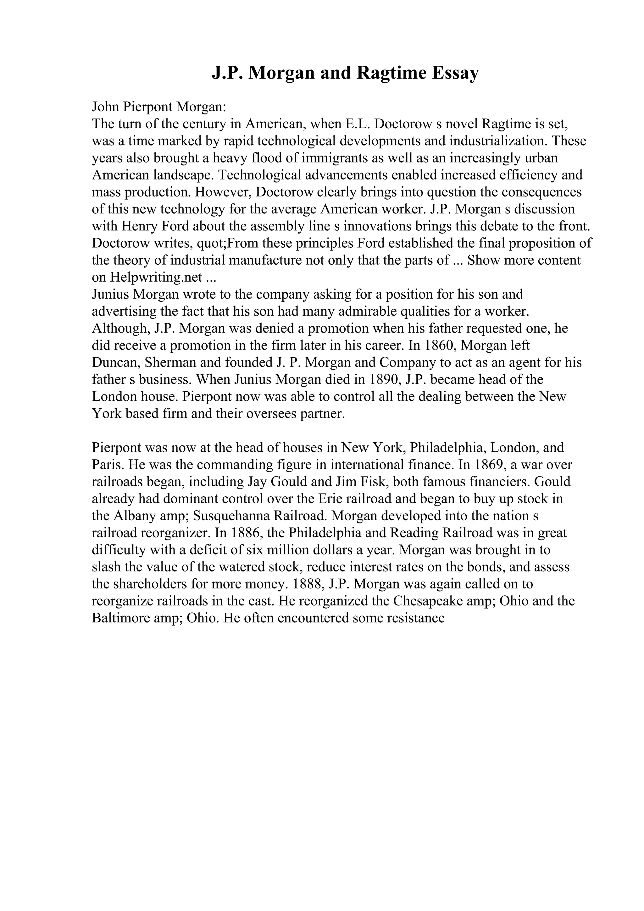 J.P. Morgan and Ragtime Essay
John Pierpont Morgan:
The turn of the century in American, when E.L. Doctorow s novel Ragtime is set,
was a time marked by rapid technological developments and industrialization. These
years also brought a heavy flood of immigrants as well as an increasingly urban
American landscape. Technological advancements enabled increased efficiency and
mass production. However, Doctorow clearly brings into question the consequences
of this new technology for the average American worker. J.P. Morgan s discussion
with Henry Ford about the assembly line s innovations brings this debate to the front.
Doctorow writes, quot;From these principles Ford established the final proposition of
the theory of industrial manufacture not only that the parts of ... Show more content
on Helpwriting.net ...
Junius Morgan wrote to the company asking for a position for his son and
advertising the fact that his son had many admirable qualities for a worker.
Although, J.P. Morgan was denied a promotion when his father requested one, he
did receive a promotion in the firm later in his career. In 1860, Morgan left
Duncan, Sherman and founded J. P. Morgan and Company to act as an agent for his
father s business. When Junius Morgan died in 1890, J.P. became head of the
London house. Pierpont now was able to control all the dealing between the New
York based firm and their oversees partner.
Pierpont was now at the head of houses in New York, Philadelphia, London, and
Paris. He was the commanding figure in international finance. In 1869, a war over
railroads began, including Jay Gould and Jim Fisk, both famous financiers. Gould
already had dominant control over the Erie railroad and began to buy up stock in
the Albany amp; Susquehanna Railroad. Morgan developed into the nation s
railroad reorganizer. In 1886, the Philadelphia and Reading Railroad was in great
difficulty with a deficit of six million dollars a year. Morgan was brought in to
slash the value of the watered stock, reduce interest rates on the bonds, and assess
the shareholders for more money. 1888, J.P. Morgan was again called on to
reorganize railroads in the east. He reorganized the Chesapeake amp; Ohio and the
Baltimore amp; Ohio. He often encountered some resistance
 