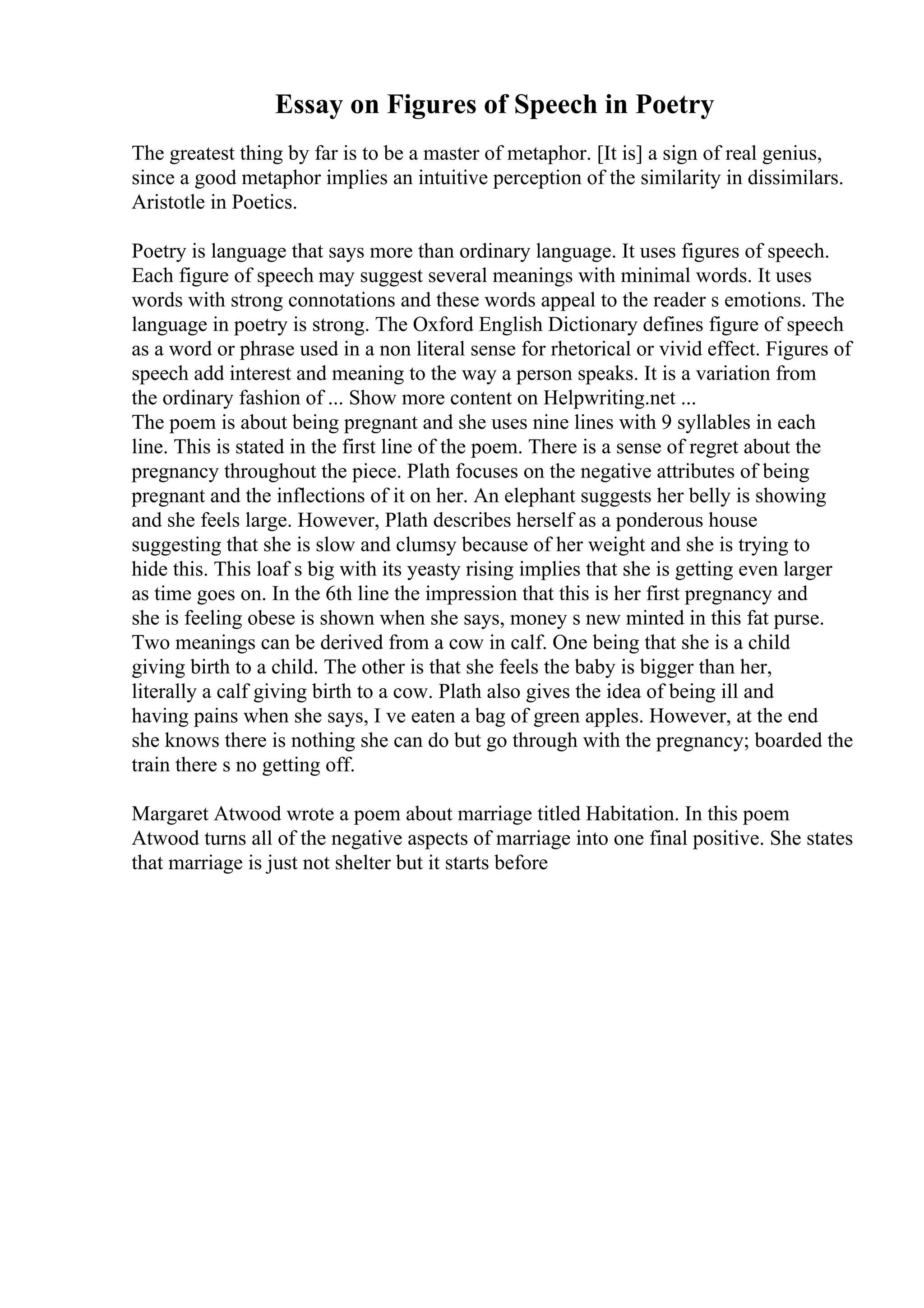 Essay on Figures of Speech in Poetry
The greatest thing by far is to be a master of metaphor. [It is] a sign of real genius,
since a good metaphor implies an intuitive perception of the similarity in dissimilars.
Aristotle in Poetics.
Poetry is language that says more than ordinary language. It uses figures of speech.
Each figure of speech may suggest several meanings with minimal words. It uses
words with strong connotations and these words appeal to the reader s emotions. The
language in poetry is strong. The Oxford English Dictionary defines figure of speech
as a word or phrase used in a non literal sense for rhetorical or vivid effect. Figures of
speech add interest and meaning to the way a person speaks. It is a variation from
the ordinary fashion of ... Show more content on Helpwriting.net ...
The poem is about being pregnant and she uses nine lines with 9 syllables in each
line. This is stated in the first line of the poem. There is a sense of regret about the
pregnancy throughout the piece. Plath focuses on the negative attributes of being
pregnant and the inflections of it on her. An elephant suggests her belly is showing
and she feels large. However, Plath describes herself as a ponderous house
suggesting that she is slow and clumsy because of her weight and she is trying to
hide this. This loaf s big with its yeasty rising implies that she is getting even larger
as time goes on. In the 6th line the impression that this is her first pregnancy and
she is feeling obese is shown when she says, money s new minted in this fat purse.
Two meanings can be derived from a cow in calf. One being that she is a child
giving birth to a child. The other is that she feels the baby is bigger than her,
literally a calf giving birth to a cow. Plath also gives the idea of being ill and
having pains when she says, I ve eaten a bag of green apples. However, at the end
she knows there is nothing she can do but go through with the pregnancy; boarded the
train there s no getting off.
Margaret Atwood wrote a poem about marriage titled Habitation. In this poem
Atwood turns all of the negative aspects of marriage into one final positive. She states
that marriage is just not shelter but it starts before
 