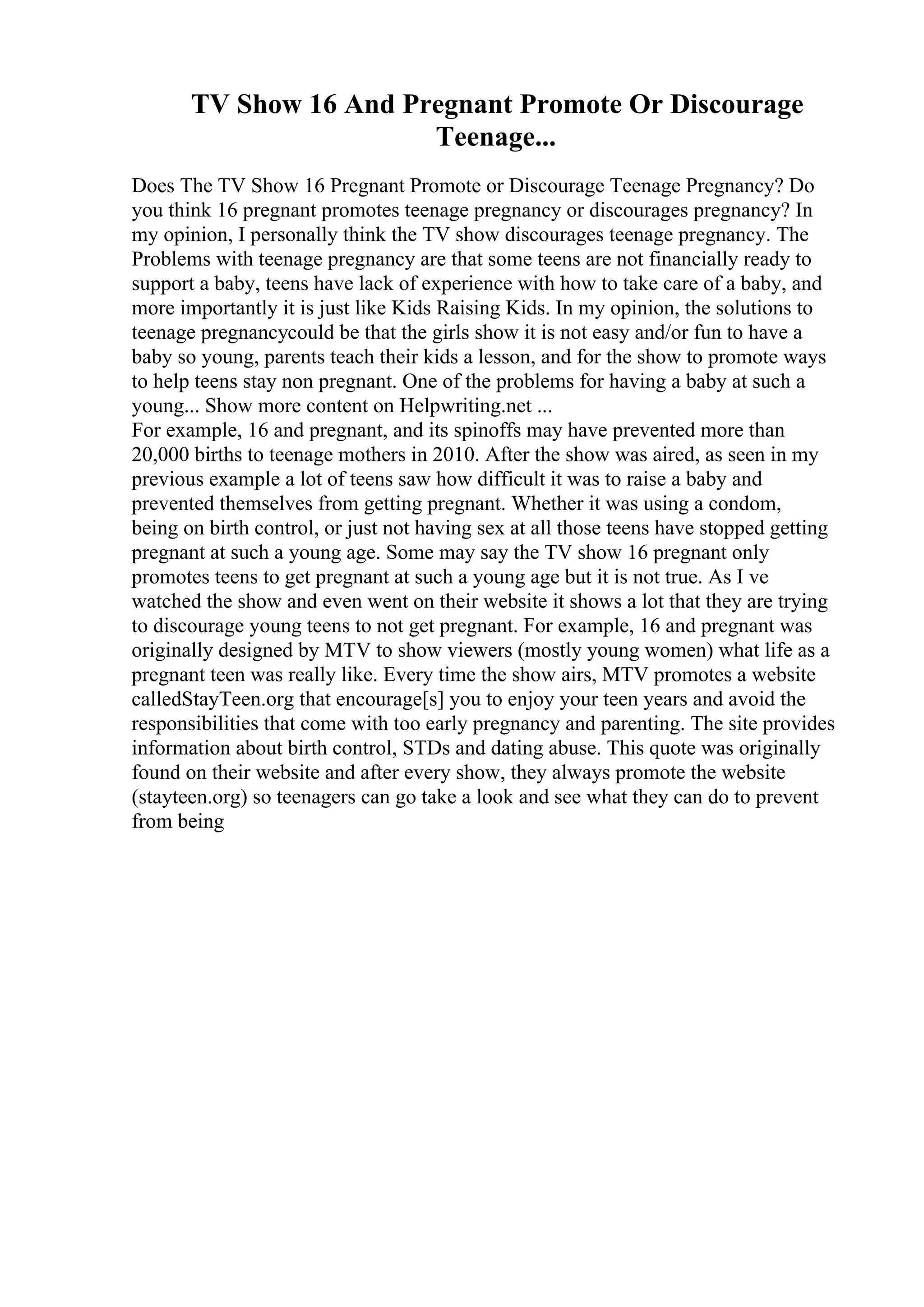 TV Show 16 And Pregnant Promote Or Discourage
Teenage...
Does The TV Show 16 Pregnant Promote or Discourage Teenage Pregnancy? Do
you think 16 pregnant promotes teenage pregnancy or discourages pregnancy? In
my opinion, I personally think the TV show discourages teenage pregnancy. The
Problems with teenage pregnancy are that some teens are not financially ready to
support a baby, teens have lack of experience with how to take care of a baby, and
more importantly it is just like Kids Raising Kids. In my opinion, the solutions to
teenage pregnancycould be that the girls show it is not easy and/or fun to have a
baby so young, parents teach their kids a lesson, and for the show to promote ways
to help teens stay non pregnant. One of the problems for having a baby at such a
young... Show more content on Helpwriting.net ...
For example, 16 and pregnant, and its spinoffs may have prevented more than
20,000 births to teenage mothers in 2010. After the show was aired, as seen in my
previous example a lot of teens saw how difficult it was to raise a baby and
prevented themselves from getting pregnant. Whether it was using a condom,
being on birth control, or just not having sex at all those teens have stopped getting
pregnant at such a young age. Some may say the TV show 16 pregnant only
promotes teens to get pregnant at such a young age but it is not true. As I ve
watched the show and even went on their website it shows a lot that they are trying
to discourage young teens to not get pregnant. For example, 16 and pregnant was
originally designed by MTV to show viewers (mostly young women) what life as a
pregnant teen was really like. Every time the show airs, MTV promotes a website
calledStayTeen.org that encourage[s] you to enjoy your teen years and avoid the
responsibilities that come with too early pregnancy and parenting. The site provides
information about birth control, STDs and dating abuse. This quote was originally
found on their website and after every show, they always promote the website
(stayteen.org) so teenagers can go take a look and see what they can do to prevent
from being
 
