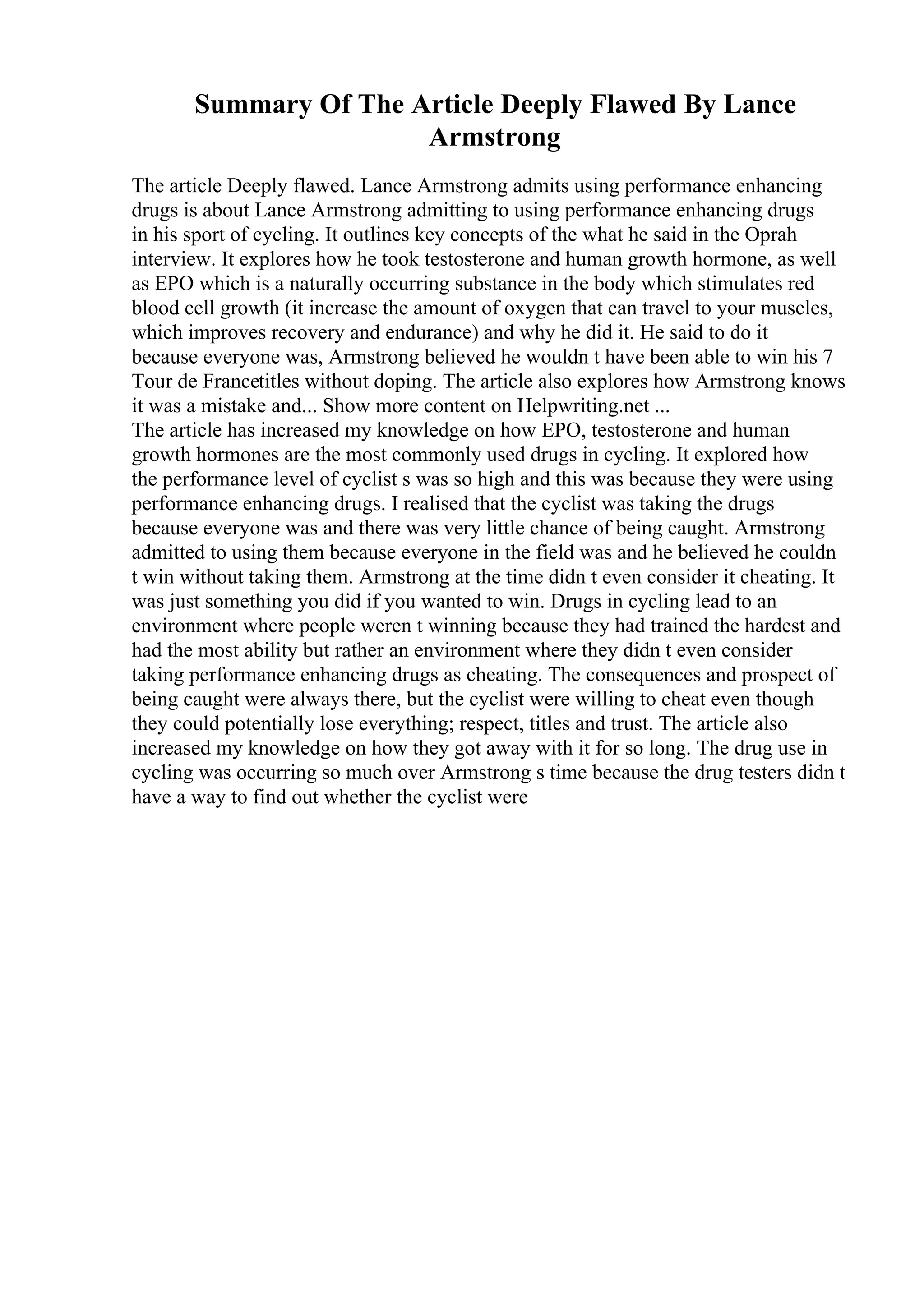 Summary Of The Article Deeply Flawed By Lance
Armstrong
The article Deeply flawed. Lance Armstrong admits using performance enhancing
drugs is about Lance Armstrong admitting to using performance enhancing drugs
in his sport of cycling. It outlines key concepts of the what he said in the Oprah
interview. It explores how he took testosterone and human growth hormone, as well
as EPO which is a naturally occurring substance in the body which stimulates red
blood cell growth (it increase the amount of oxygen that can travel to your muscles,
which improves recovery and endurance) and why he did it. He said to do it
because everyone was, Armstrong believed he wouldn t have been able to win his 7
Tour de Francetitles without doping. The article also explores how Armstrong knows
it was a mistake and... Show more content on Helpwriting.net ...
The article has increased my knowledge on how EPO, testosterone and human
growth hormones are the most commonly used drugs in cycling. It explored how
the performance level of cyclist s was so high and this was because they were using
performance enhancing drugs. I realised that the cyclist was taking the drugs
because everyone was and there was very little chance of being caught. Armstrong
admitted to using them because everyone in the field was and he believed he couldn
t win without taking them. Armstrong at the time didn t even consider it cheating. It
was just something you did if you wanted to win. Drugs in cycling lead to an
environment where people weren t winning because they had trained the hardest and
had the most ability but rather an environment where they didn t even consider
taking performance enhancing drugs as cheating. The consequences and prospect of
being caught were always there, but the cyclist were willing to cheat even though
they could potentially lose everything; respect, titles and trust. The article also
increased my knowledge on how they got away with it for so long. The drug use in
cycling was occurring so much over Armstrong s time because the drug testers didn t
have a way to find out whether the cyclist were
 