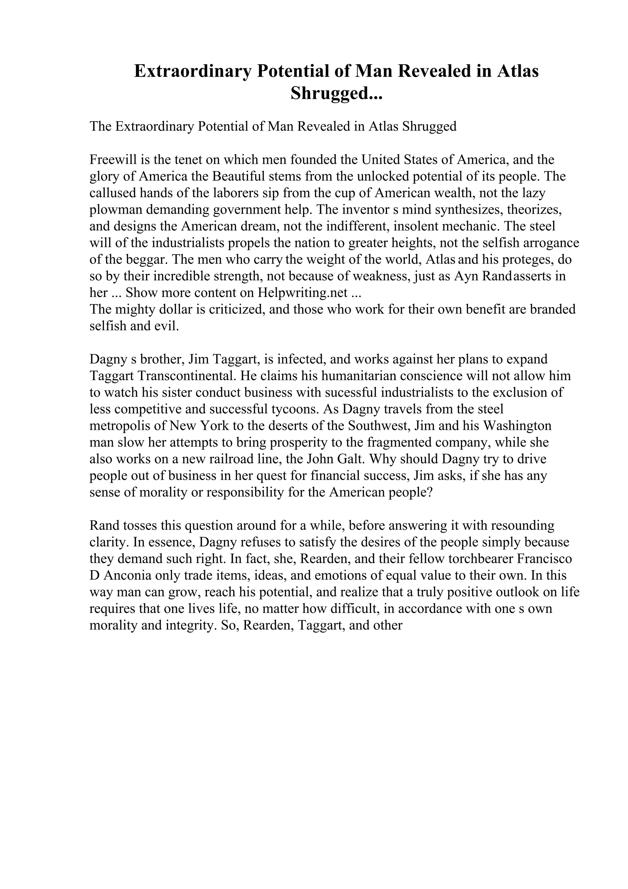 Extraordinary Potential of Man Revealed in Atlas
Shrugged...
The Extraordinary Potential of Man Revealed in Atlas Shrugged
Freewill is the tenet on which men founded the United States of America, and the
glory of America the Beautiful stems from the unlocked potential of its people. The
callused hands of the laborers sip from the cup of American wealth, not the lazy
plowman demanding government help. The inventor s mind synthesizes, theorizes,
and designs the American dream, not the indifferent, insolent mechanic. The steel
will of the industrialists propels the nation to greater heights, not the selfish arrogance
of the beggar. The men who carry the weight of the world, Atlas and his proteges, do
so by their incredible strength, not because of weakness, just as Ayn Randasserts in
her ... Show more content on Helpwriting.net ...
The mighty dollar is criticized, and those who work for their own benefit are branded
selfish and evil.
Dagny s brother, Jim Taggart, is infected, and works against her plans to expand
Taggart Transcontinental. He claims his humanitarian conscience will not allow him
to watch his sister conduct business with sucessful industrialists to the exclusion of
less competitive and successful tycoons. As Dagny travels from the steel
metropolis of New York to the deserts of the Southwest, Jim and his Washington
man slow her attempts to bring prosperity to the fragmented company, while she
also works on a new railroad line, the John Galt. Why should Dagny try to drive
people out of business in her quest for financial success, Jim asks, if she has any
sense of morality or responsibility for the American people?
Rand tosses this question around for a while, before answering it with resounding
clarity. In essence, Dagny refuses to satisfy the desires of the people simply because
they demand such right. In fact, she, Rearden, and their fellow torchbearer Francisco
D Anconia only trade items, ideas, and emotions of equal value to their own. In this
way man can grow, reach his potential, and realize that a truly positive outlook on life
requires that one lives life, no matter how difficult, in accordance with one s own
morality and integrity. So, Rearden, Taggart, and other
 