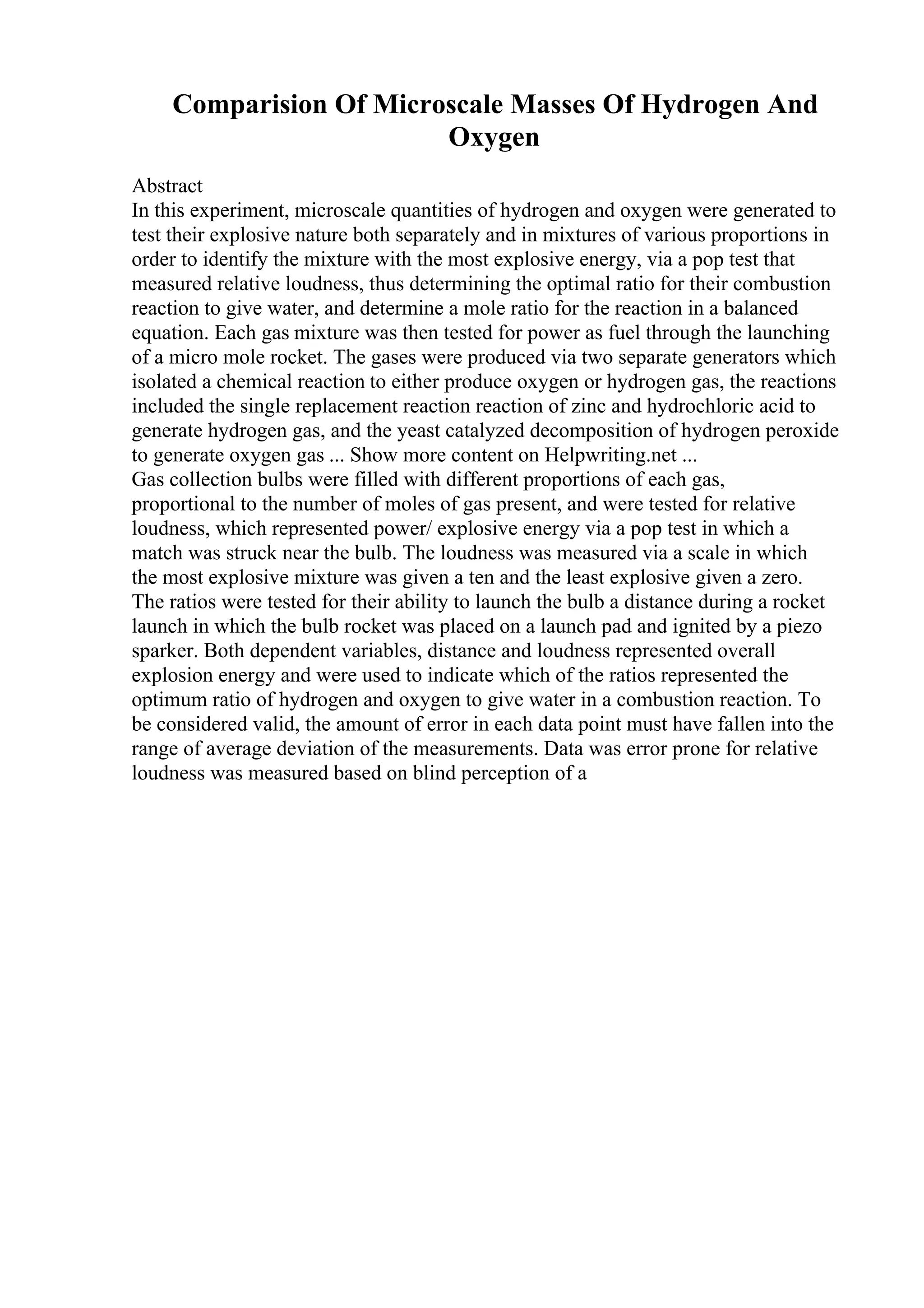 Comparision Of Microscale Masses Of Hydrogen And
Oxygen
Abstract
In this experiment, microscale quantities of hydrogen and oxygen were generated to
test their explosive nature both separately and in mixtures of various proportions in
order to identify the mixture with the most explosive energy, via a pop test that
measured relative loudness, thus determining the optimal ratio for their combustion
reaction to give water, and determine a mole ratio for the reaction in a balanced
equation. Each gas mixture was then tested for power as fuel through the launching
of a micro mole rocket. The gases were produced via two separate generators which
isolated a chemical reaction to either produce oxygen or hydrogen gas, the reactions
included the single replacement reaction reaction of zinc and hydrochloric acid to
generate hydrogen gas, and the yeast catalyzed decomposition of hydrogen peroxide
to generate oxygen gas ... Show more content on Helpwriting.net ...
Gas collection bulbs were filled with different proportions of each gas,
proportional to the number of moles of gas present, and were tested for relative
loudness, which represented power/ explosive energy via a pop test in which a
match was struck near the bulb. The loudness was measured via a scale in which
the most explosive mixture was given a ten and the least explosive given a zero.
The ratios were tested for their ability to launch the bulb a distance during a rocket
launch in which the bulb rocket was placed on a launch pad and ignited by a piezo
sparker. Both dependent variables, distance and loudness represented overall
explosion energy and were used to indicate which of the ratios represented the
optimum ratio of hydrogen and oxygen to give water in a combustion reaction. To
be considered valid, the amount of error in each data point must have fallen into the
range of average deviation of the measurements. Data was error prone for relative
loudness was measured based on blind perception of a
 