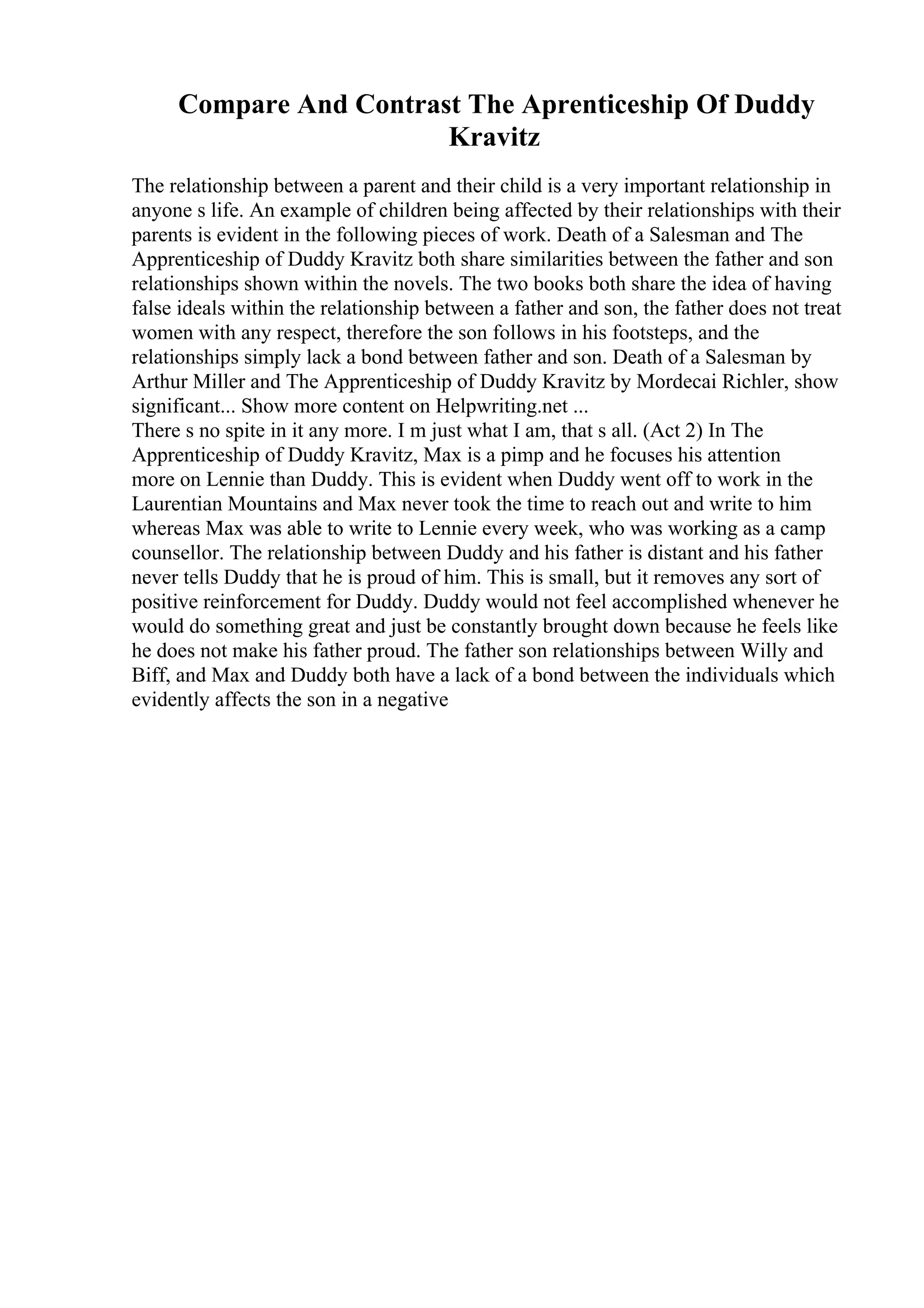 Compare And Contrast The Aprenticeship Of Duddy
Kravitz
The relationship between a parent and their child is a very important relationship in
anyone s life. An example of children being affected by their relationships with their
parents is evident in the following pieces of work. Death of a Salesman and The
Apprenticeship of Duddy Kravitz both share similarities between the father and son
relationships shown within the novels. The two books both share the idea of having
false ideals within the relationship between a father and son, the father does not treat
women with any respect, therefore the son follows in his footsteps, and the
relationships simply lack a bond between father and son. Death of a Salesman by
Arthur Miller and The Apprenticeship of Duddy Kravitz by Mordecai Richler, show
significant... Show more content on Helpwriting.net ...
There s no spite in it any more. I m just what I am, that s all. (Act 2) In The
Apprenticeship of Duddy Kravitz, Max is a pimp and he focuses his attention
more on Lennie than Duddy. This is evident when Duddy went off to work in the
Laurentian Mountains and Max never took the time to reach out and write to him
whereas Max was able to write to Lennie every week, who was working as a camp
counsellor. The relationship between Duddy and his father is distant and his father
never tells Duddy that he is proud of him. This is small, but it removes any sort of
positive reinforcement for Duddy. Duddy would not feel accomplished whenever he
would do something great and just be constantly brought down because he feels like
he does not make his father proud. The father son relationships between Willy and
Biff, and Max and Duddy both have a lack of a bond between the individuals which
evidently affects the son in a negative
 