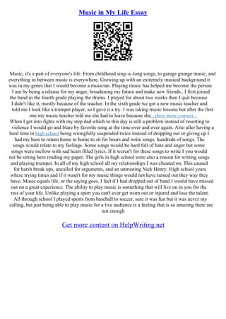 Music in My Life Essay
Music, it's a part of everyone's life. From childhood sing–a–long songs, to garage grunge music, and
everything in between music is everywhere. Growing up with an extremely musical background it
was in my genes that I would become a musician. Playing music has helped me become the person
I am by being a release for my anger, broadening my future and make new friends.. I first joined
the band in the fourth grade playing the drums. I played for about two weeks then I quit because
I didn't like it, mostly because of the teacher. In the sixth grade we got a new music teacher and
told me I look like a trumpet player, so I gave it a try. I was taking music lessons but after the first
one my music teacher told me she had to leave because she...show more content...
When I get into fights with my step dad which to this day is still a problem instead of resorting to
violence I would go and blare by favorite song at the time over and over again. Also after having a
hard time in high school being wrongfully suspended twice instead of dropping out or giving up I
had my bass to return home to home to sit for hours and write songs, hundreds of songs. The
songs would relate to my feelings. Some songs would be hard full of hate and anger but some
songs were mellow with sad heart filled lyrics. If it weren't for these songs to write I you would
not be sitting here reading my paper. The girls in high school were also a reason for writing songs
and playing trumpet. In all of my high school all my relationships I was cheated on. This caused
for harsh break ups, uncalled for arguments, and an untrusting Nick Henry. High school years
where trying times and if it wasn't for my music things would not have turned out they way they
have. Music equals life, or the saying goes. I feel if I had dropped out of band I would have missed
out on a great experience. The ability to play music is something that will live on in you for the
rest of your life. Unlike playing a sport you can't ever get worn out or injured and lose the talent.
All through school I played sports from baseball to soccer, sure it was fun but it was never my
calling, but just being able to play music for a live audience is a feeling that is so amazing there are
not enough
Get more content on HelpWriting.net
 