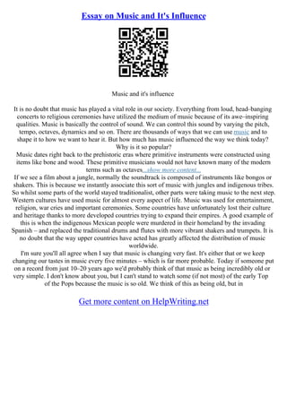 Essay on Music and It's Influence
Music and it's influence
It is no doubt that music has played a vital role in our society. Everything from loud, head–banging
concerts to religious ceremonies have utilized the medium of music because of its awe–inspiring
qualities. Music is basically the control of sound. We can control this sound by varying the pitch,
tempo, octaves, dynamics and so on. There are thousands of ways that we can use music and to
shape it to how we want to hear it. But how much has music influenced the way we think today?
Why is it so popular?
Music dates right back to the prehistoric eras where primitive instruments were constructed using
items like bone and wood. These primitive musicians would not have known many of the modern
terms such as octaves...show more content...
If we see a film about a jungle, normally the soundtrack is composed of instruments like bongos or
shakers. This is because we instantly associate this sort of music with jungles and indigenous tribes.
So whilst some parts of the world stayed traditionalist, other parts were taking music to the next step.
Western cultures have used music for almost every aspect of life. Music was used for entertainment,
religion, war cries and important ceremonies. Some countries have unfortunately lost their culture
and heritage thanks to more developed countries trying to expand their empires. A good example of
this is when the indigenous Mexican people were murdered in their homeland by the invading
Spanish – and replaced the traditional drums and flutes with more vibrant shakers and trumpets. It is
no doubt that the way upper countries have acted has greatly affected the distribution of music
worldwide.
I'm sure you'll all agree when I say that music is changing very fast. It's either that or we keep
changing our tastes in music every five minutes – which is far more probable. Today if someone put
on a record from just 10–20 years ago we'd probably think of that music as being incredibly old or
very simple. I don't know about you, but I can't stand to watch some (if not most) of the early Top
of the Pops because the music is so old. We think of this as being old, but in
Get more content on HelpWriting.net
 